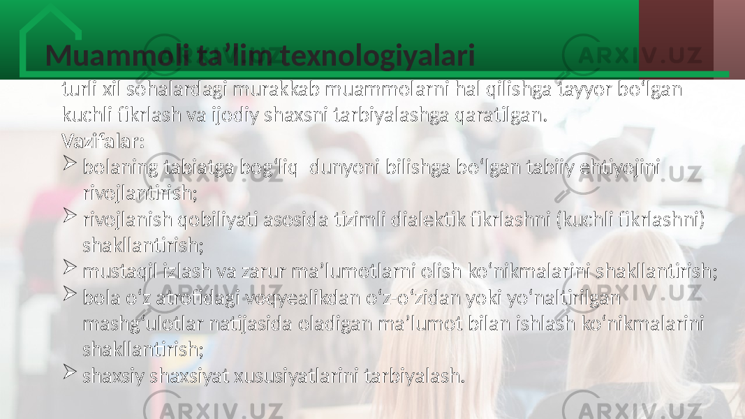 Muammoli ta’lim texnologiyalari turli xil  sohalardagi  murakkab  muammolarni  hal  qilishga  tayyor  bo‘lgan   kuchli  fikrlash  va  ijodiy  shaxsni  tarbiyalashga  qaratilgan. Vazifalar:  bolaning  tabiatga  bog‘liq   dunyoni  bilishga  bo‘lgan  tabiiy  ehtiyojini   rivojlantirish;  rivojlanish  qobiliyati  asosida  tizimli  dialektik  fikrlashni  (kuchli  fikrlashni)   shakllantirish;  mustaqil  izlash  va  zarur  ma’lumotlarni  olish  ko‘nikmalarini  shakllantirish;  bola  o‘z  atrofidagi  voqyealikdan  o‘z-o‘zidan  yoki  yo‘naltirilgan   mashg‘ulotlar  natijasida  oladigan  ma’lumot  bilan  ishlash  ko‘nikmalarini   shakllantirish;  shaxsiy  shaxsiyat  xususiyatlarini  tarbiyalash. 