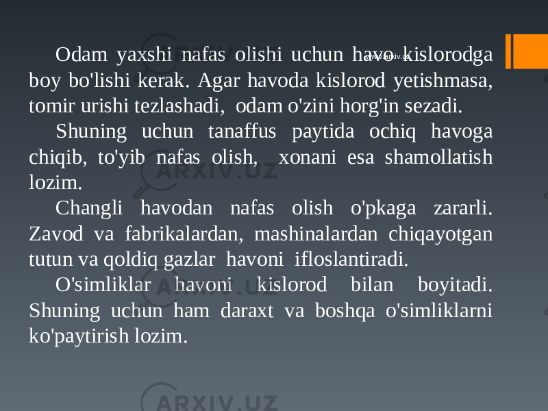 Odam yaxshi nafas olishi uchun havo kislorodga boy bo&#39;lishi kerak. Agar havoda kislorod yetishmasa, tomir urishi tezlashadi, odam o&#39;zini horg&#39;in sezadi. Shuning uchun tanaffus paytida ochiq havoga chiqib, to&#39;yib nafas olish, xonani esa shamollatish lozim. Changli havodan nafas olish o&#39;pkaga zararli. Zavod va fabrikalardan, mashinalardan chiqayotgan tutun va qoldiq gazlar havoni ifloslantiradi. O&#39;simliklar havoni kislorod bilan boyitadi. Shuning uchun ham daraxt va boshqa o&#39;simliklarni ko&#39;paytirish lozim. www.arxiv.uz 