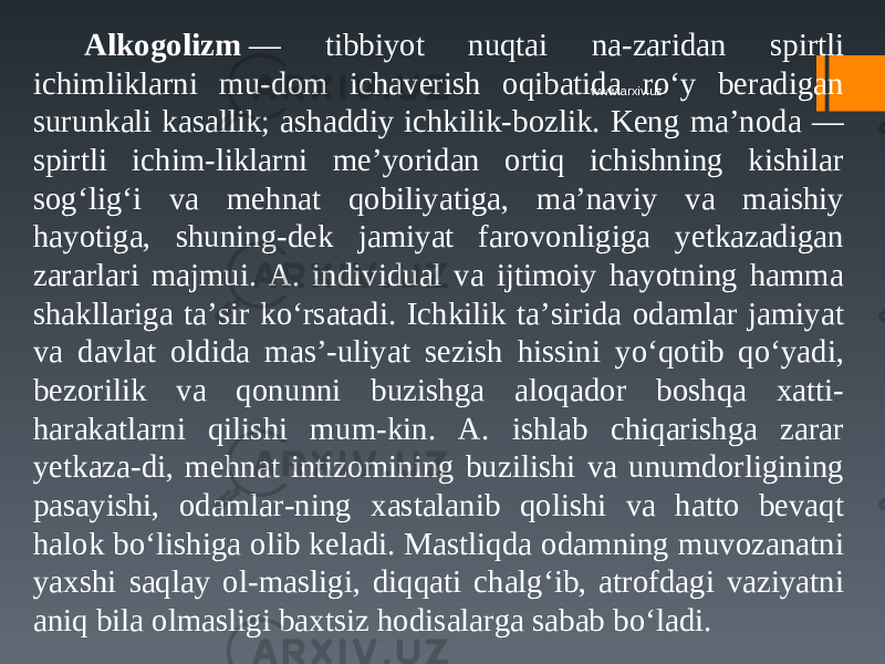 Alkogolizm  — tibbiyot nuqtai na-zaridan spirtli ichimliklarni mu-dom ichaverish oqibatida ro‘y beradigan surunkali kasallik; ashaddiy ichkilik-bozlik. Keng ma’noda — spirtli ichim-liklarni me’yoridan ortiq ichishning kishilar sog‘lig‘i va mehnat qobiliyatiga, ma’naviy va maishiy hayotiga, shuning-dek jamiyat farovonligiga yetkazadigan zararlari majmui. A. individual va ijtimoiy hayotning hamma shakllariga ta’sir ko‘rsatadi. Ichkilik ta’sirida odamlar jamiyat va davlat oldida mas’-uliyat sezish hissini yo‘qotib qo‘yadi, bezorilik va qonunni buzishga aloqador boshqa xatti- harakatlarni qilishi mum-kin. A. ishlab chiqarishga zarar yetkaza-di, mehnat intizomining buzilishi va unumdorligining pasayishi, odamlar-ning xastalanib qolishi va hatto bevaqt halok bo‘lishiga olib keladi. Mastliqda odamning muvozanatni yaxshi saqlay ol-masligi, diqqati chalg‘ib, atrofdagi vaziyatni aniq bila olmasligi baxtsiz hodisalarga sabab bo‘ladi. www.arxiv.uz 