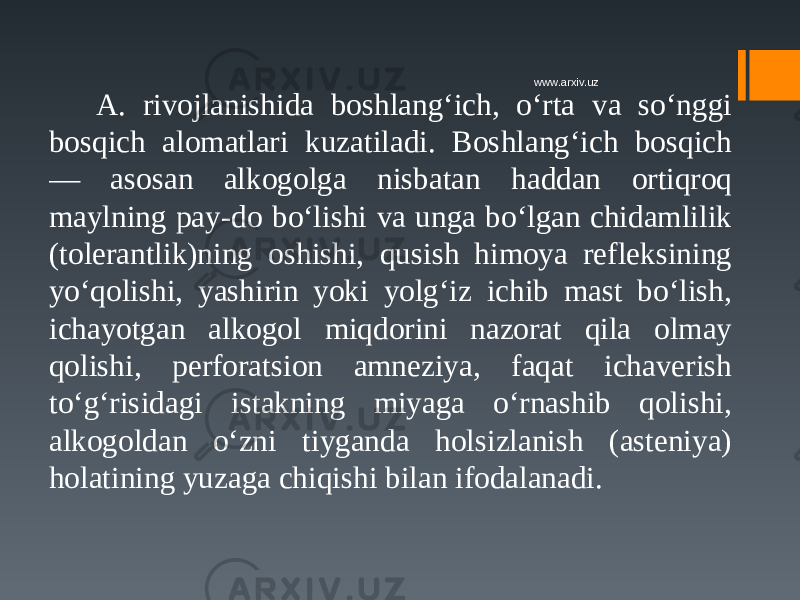 A. rivojlanishida boshlang‘ich, o‘rta va so‘nggi bosqich alomatlari kuzatiladi. Boshlang‘ich bosqich — asosan alkogolga nisbatan haddan ortiqroq maylning pay-do bo‘lishi va unga bo‘lgan chidamlilik (tolerantlik)ning oshishi, qusish himoya refleksining yo‘qolishi, yashirin yoki yolg‘iz ichib mast bo‘lish, ichayotgan alkogol miqdorini nazorat qila olmay qolishi, perforatsion amneziya, faqat ichaverish to‘g‘risidagi istakning miyaga o‘rnashib qolishi, alkogoldan o‘zni tiyganda holsizlanish (asteniya) holatining yuzaga chiqishi bilan ifodalanadi. www.arxiv.uz 