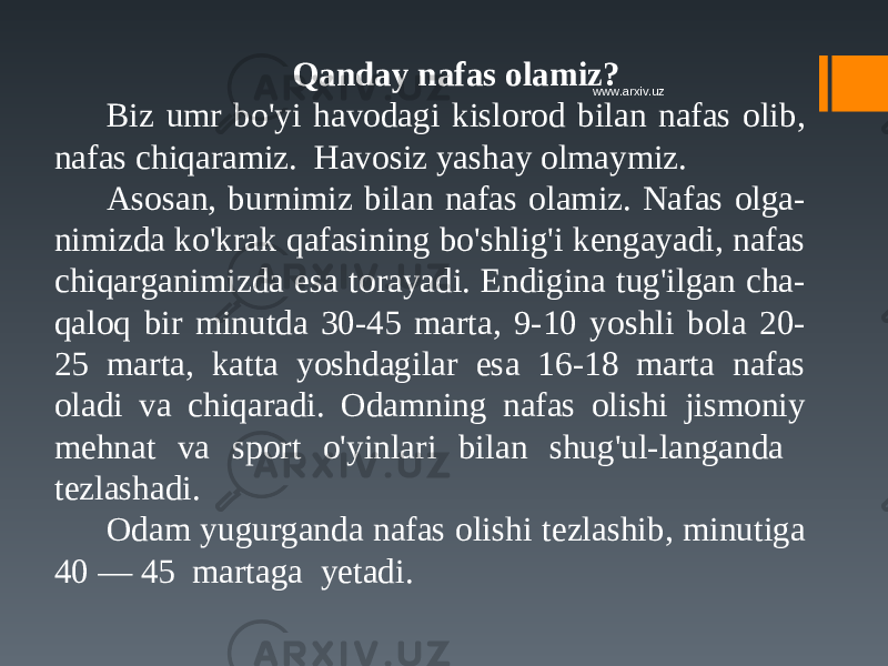 Qanday nafas olamiz? Biz umr bo&#39;yi havodagi kislorod bilan nafas olib, nafas chiqaramiz. Havosiz yashay olmaymiz. Asosan, burnimiz bilan nafas olamiz. Nafas olga- nimizda ko&#39;krak qafasining bo&#39;shlig&#39;i kengayadi, nafas chiqarganimizda esa torayadi. Endigina tug&#39;ilgan cha- qaloq bir minutda 30-45 marta, 9-10 yoshli bola 20- 25 marta, katta yoshdagilar esa 16-18 marta nafas oladi va chiqaradi. Odamning nafas olishi jismoniy mehnat va sport o&#39;yinlari bilan shug&#39;ul-langanda tezlashadi. Odam yugurganda nafas olishi tezlashib, minutiga 40 — 45 martaga yetadi. www.arxiv.uz 