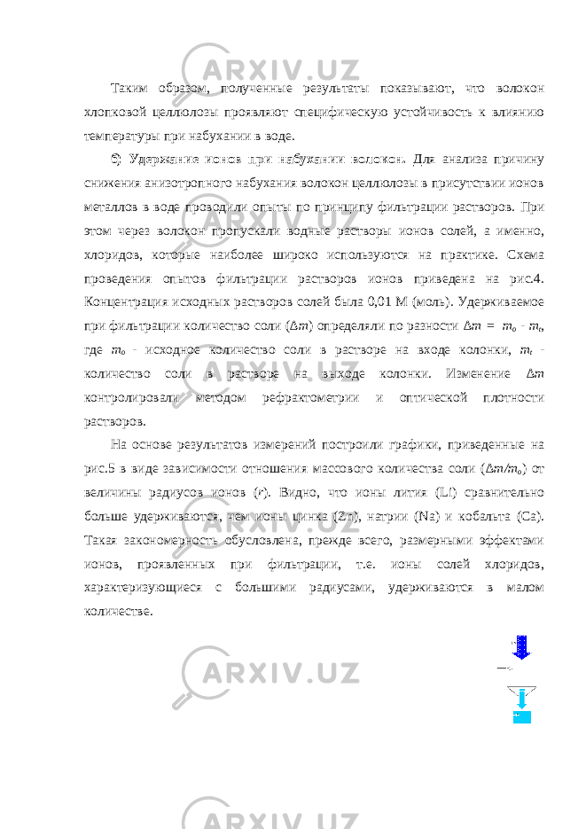 Таким образом, полученные результаты показывают, что волокон хлопковой целлюлозы проявляют специфическую устойчивость к влиянию температуры при набухании в воде. б) Удержание ионов при набухании волокон. Для анализа причину снижения анизотропного набухания волокон целлюлозы в присутствии ионов металлов в воде проводили опыты по принципу фильтрации растворов. При этом через волокон пропускали водны е растворы ионов солей, а именно, хлоридов , которые наиболее широко используются на практике. Схема проведения опытов фильтрации растворов ионов приведена на рис.4. Концентрация исходных растворов солей была 0,01 М (моль) . Удерживаемое при фильтрации количество соли ( ∆m ) определяли по разности ∆m = m o - m t , где m o - исходное количество соли в растворе на входе колонки, m t - количество соли в растворе на выходе колонки. Изменение ∆m контролировали методом рефрактометрии и оптической плотности растворов. На основе результатов измерений построили графики, приведенные на рис. 5 в виде зависимости отношени я массового количества соли ( ∆m/m o ) от величины радиусов ионов ( r ) . Видно, что ионы лития ( Li ) сравнительно больше удерживаются, чем ионы цинка ( Zn ) , натрии ( Na ) и кобальта ( Ca ). Такая закономерность обусловлена, прежде всего, размерными эффектами ионов, проявленных при фильтрации, т.е. ионы солей хлоридов, характеризующиеся с большими радиусами, удерживаются в малом количестве. 