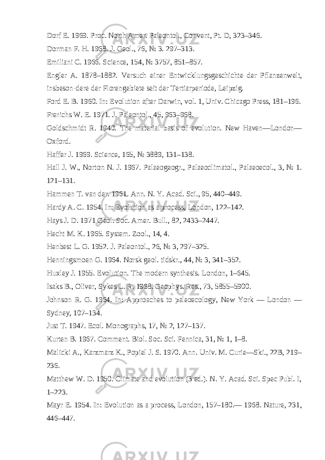 D о rf E. 1969. Proc. North Amer. Paleontol., Convent, Pt. D, 323–346. Dorman F. H. 1968. J. Geol., 76, № 3. 297–313. Emiliani C. 1966. Science, 154, № 3757, 851–857. Engler A. 1878–1882. Versuch einer Entwicklungsgeschichte der Pflanzenwelt, insbeson-dere der Florengebiete seit der Tertiarperiode, Leipzig. Ford E. B. 1960. In: Evolution after Darwin, vol. 1, Univ. Chicago Press, 181–196. Freri с hs W. E. 1971. J. Paleontol., 45, 963–968. Goldschmidt R. 1940. The material basis of evolution. New Haven—London— Oxford. Haffer J. 1969. Science, 165, № 3889, 131–138. Hall J. W., Norton N. J. 1967. Palaeogeogr., Palaeoclimatol., Palaeoecol., 3, № 1. 121–131. Hammen T. van der. 1961. Ann. N. Y. Acad. Sci., 95, 440–449. Hard у A. C. 1954. In: Evolution as a process, London, 122–142. H ау s J. D. 1971 Geol. Soc. Amer. Bull., 82, 2433–2447. He с ht M. K. 1965. System. Zool., 14, 4. Henbest L. G. 1952. J. Paleontol., 26, № 3, 297–325. Henningsmoen G. 1964. Norsk geol. tidskr., 44, № 3, 341–352. Huxley J. 1955. Evolution. The modern synthesis. London, 1–645. Isaks В ., Oliver, S у kes L. R. 1968. Geophys. Res., 73, 5855–5900. Johnson R. G. 1964. In: Approaches to paleoecology, New York — London — Sydney, 107–134. Just T. 1947. Ecol. Monographs, 17, № 2, 127–137. Kurten B. 1967. Comment. Biol. Soc. Sci. Fennica, 31, № 1, 1–8. Malicki A., Karzmarz K., Popiel J. S. 1970. Ann. Univ. M. Curie—Ski., 22B, 219– 236. Matthew W. D. 1950. Climate and evolution (3 ed.). N. Y. Acad. Sci. Spec Publ. I, 1–223. Mayr E. 1954. In: Evolution as a process, London, 157–180.— 1968. Nature, 231, 446–447. 