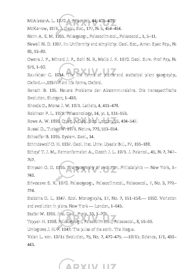 McAlesterA. L. 1970. J. Paleontol., 44, 405–409. McKerrow, 1971. J. Geol., Soc., 127, № 5, 454–464. Nairn A. E. M. 1965. Palaegeogr., Palaeoclimatol., Palaeoacol., 1, 5–11. Newell N. D. 1967. In: Uniformity and simplicity. Geol. Soc., Amer. Spec Pap., № 89, 63–89. Owens J. P., Minard J. P., Sohl N. R, Mello J. F. 1970. Geol. Surv. Prof Pap, № 676, 1–60. Raunkiaer C. 1934. The life forms of plants and statistical plant geography, Oxford.—,1937. Plant life forms, Oxford. Rensch B. 195. Neuere Probleme der Abstammunslehre. Die transspecifische Evolution. Stuttgart, 1–436. Rhoads D., Morse J. W. 1971. Lethaia, 4, 413–428. Robinson P. L. 1971. Palaeontology, 14, pt. 1, 131–153. R о we A. W. 1899. Quart. J. Geol. Soc. London, 55, 494–547. Russel D., Tucker W. 1971. Nature, 229, 553–654. Schaeffer B. 1965. System. Zool., 14. Schindewolf О . Н . 1937. Geol. Inst. Univ. Upsala Bul., 27, 166–188. Schopf T. J. M., Farmanfarmaian A., Gooch J. L. 1971. J. Palentol., 45, № 2, 247– 252. Simpson G. G. 1965. The geography of evolution. Philadelphia — New York, 1– 249. Srivastava S. K. 1970. Palaeogeogr., Palaeoclimatol., Palaeoecol., 7, No. 3, 221– 224. Stebbins G. L. 1947. Ecol. Monographs, 17, No. 2, 151–158.— 1950. Variation and evolution in plans. New York — London, 1–643. Szafer W. 1961. Inst. Geol. Prace, 33, 1–205. Тарр an H. 1968. Palaeogeogr., Palaeoclimatol., Palaeoecol., 8, 56–66. Umbgrove J. H. F. 1942. The pulse of the earth. The Hague. Valen L. van. 1971a Evolution, 25, No. 2, 420–425. —1971b. Science, 171, 439– 443. 