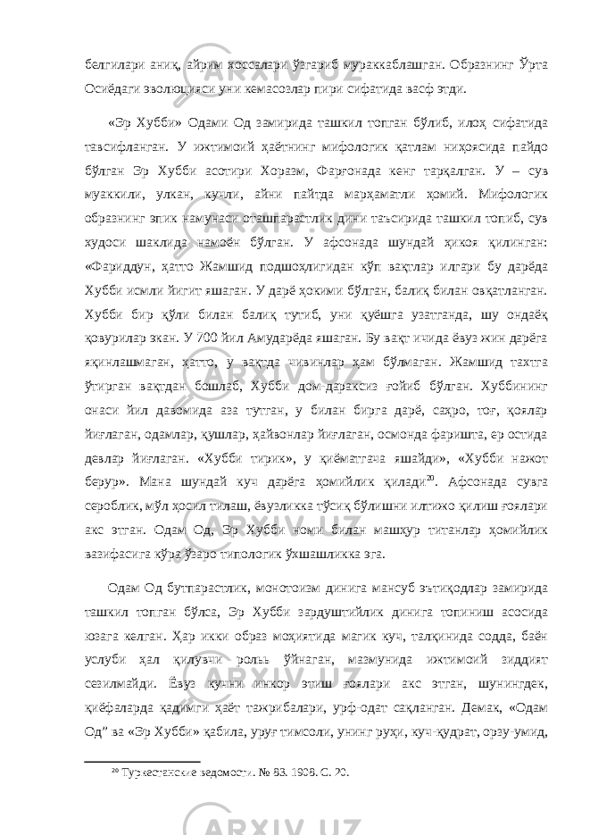 белгилари аниқ, айрим хоссалари ўзгариб мураккаблашган. Образнинг Ўрта Осиёдаги эволюцияси уни кемасозлар пири сифатида васф этди. «Эр Х убби» Одами Од замирида ташкил топган бўлиб, илоҳ сифатида тавсифланган. У ижтимоий ҳаётнинг мифологик қатлам ниҳоясида пайдо бўлган Эр Хубби асотири Хоразм, Фарғонада кенг тарқалган. У – сув муаккили, улкан, кучли, айни пайтда марҳаматли ҳомий. Мифологик образнинг эпик намунаси оташпарастлик дини таъсирида ташкил топиб, сув худоси шаклида намоён бўлган. У афсонада шундай ҳикоя қилинган: «Фариддун, ҳатто Жамшид подшоҳлигидан кўп вақтлар илгари бу дарёда Хубби исмли йигит яшаган. У дарё ҳокими бўлган, балиқ билан овқатланган. Хубби бир қўли билан балиқ тутиб, уни қуёшга узатганда, шу ондаёқ қовурилар экан. У 700 йил Амударёда яшаган. Бу вақт ичида ёвуз жин дарёга яқинлашмаган, ҳатто , у вақтда чивинлар ҳам бўлмаган. Жамшид тахтга ўтирган вақтдан бошлаб, Хубби дом-дараксиз ғойиб бўлган. Хуббининг онаси йил давомида аза тутган, у билан бирга дарё, саҳро, тоғ, қоялар йиғлаган, одамлар, қушлар, ҳайвонлар йиғлаган, осмонда фаришта, ер остида девлар йиғлаган. «Хубби тирик», у қиёматгача яшайди», «Хубби нажот берур» . Мана шундай куч дарёга ҳомийлик қилади 20 . Афсонада сувга сероблик, мўл ҳосил тилаш, ёвузликка тўсиқ бўлишни илтижо қилиш ғоялари акс этган. Одам Од, Эр Хубби номи билан машҳур титанлар ҳомийлик вазифасига кўра ўзаро типологик ўхшашликка эга. Одам Од бутпарастлик, монотоизм динига мансуб эътиқодлар замирида ташкил топган бўлса, Эр Хубби зардуштийлик динига топиниш асосида юзага келган. Ҳар икки образ моҳиятида магик куч, талқинида содда, баён услуби ҳал қилувчи роль ь ў йнаган, мазмунида ижтимоий зиддият сезилмайди. Ёвуз кучни инкор этиш ғоялари акс этган, шунингдек, қиёфаларда қадимги ҳаёт тажрибалари, урф-одат сақланган. Демак, «Одам Од ” ва «Эр Хубби» қабила, уруғ тимсоли, унинг руҳи, куч-қудрат, орзу-умид, 20 Туркестанские ведомости. № 83. 1908. С. 20. 