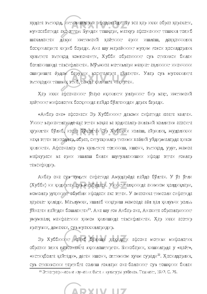 худога эътиқод, интилишларни ифодалайди. Бу эса ҳар икки образ ҳаракати, муносабатида акс этган. Бундан ташқари, мазкур афсонанинг ташкил топиб шаклланган даври ижтимоий ҳаётнинг ерни ишлаш, деҳқончилик босқичларига кириб боради. Ана шу жараённинг муҳим ғояси ҳосилдорлик культига эътиқод компоненти, Хубби образининг сув стихияси билан боғланишида тавсифланган. Мўъжиза мотивлари меҳнат аҳлининг инончини оширишга ёрдам берувчи воситаларга айланган. Улар сув муаккилига эътиқодни ташвиқ этиб, сажда қилишга чақирган. Ҳар икки афсонанинг ўзаро яқинлиги уларнинг бир вақт, ижтимоий ҳаётнинг мифологик босқичида пайдо бўлганидан дарак беради. «Анбар она» афсонаси Эр Хуббининг давоми сифатида юзага келган. Унинг вариантларида акс этган воқеа ва ҳодисалар оилавий коллизия асосига қурилган бўлиб, изсиз йўқолган Эр Хуббини излаш, айрилиқ, жудоликни нақл этган эпизодлар, образ, ситуациялар тизими хаёлий уйдирмаларда ҳикоя қилинган. Афсоналар сув культига топиниш, ишонч, эътиқод, уруғ, жамоа мафкураси ва ерни ишлаш билан шуғулланишни ифода этган ғоялар тавсифидир. Анбар о на сув культи сифатида Амударёда пайдо бўлган. У ўз ўғли (Хубби) ни қидирган сув маъбуд аси. Унинг талқинида анимизм қолдиқлари, момолар руҳининг образли ифодаси акс этган. У амазонка тимсоли сифатида ҳаракат қилади. Маълумки, ишлаб чиқариш жамоада аёл ҳал қилувчи рольь ўйнаган пайтдан бошланган 21 . Ана шу ғоя Анбар она, Анахита образларининг умумхалқ манфаатини ҳимоя қилишида тавсифланган. Ҳар икки асотир яратувчи, демакки, сув муаккилларидир. Эр Хуббининг ғойиб бўлиши ҳақидаги афсона мотиви мифологик образни эпик персонажга яқинлаштирган. Бинобарин, кишиларда у « ҳ аёт», «истиқболга қайтади», деган ишонч, оптимизм ҳукм суради 22 . Ҳосилдорлик, сув стихиясини тартибга солиш ғоялари она-боланинг сув тошқини билан 21 Этнографические изучения быта и культуры узбеков. Ташкент, 1972. С. 26. 