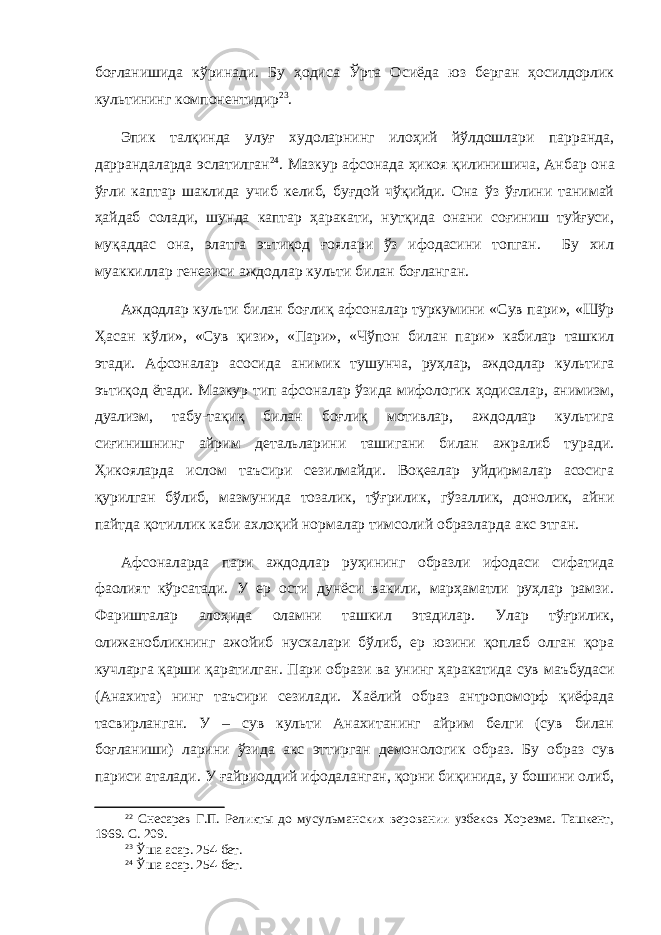 боғланишида кўринади. Бу ҳодиса Ўрта Осиёда юз берган ҳосилдорлик культининг компонентидир 23 . Эпик талқинда улуғ худоларнинг илоҳий йўлдошлари парранда, даррандаларда эслатилган 24 . Мазкур афсонада ҳикоя қилинишича, Анбар о на ўғли каптар шаклида учиб келиб, буғдой чўқийди. Она ўз ўғлини танимай ҳайдаб солади, шунда каптар ҳаракати, нутқида онани соғиниш туйғуси, муқаддас она, элатга эътиқод ғоялари ўз ифодасини топган. Бу хил муаккиллар генезиси аждодлар культи билан боғланган. Аждодлар культи билан боғ л иқ афсоналар туркумини «Сув пари», «Шўр Ҳ асан к ў ли», «Сув қизи», «Пари», «Чўпон билан пари» кабилар ташкил этади. Афсоналар асоси да анимик тушунча, руҳлар, аждодлар культига эътиқод ётади . Мазкур тип афсоналар ўзида мифологик ҳодисалар, анимизм, дуализм, табу-тақиқ билан боғлиқ мотивлар, аждодлар культига сиғинишнинг айрим детальларини ташигани билан ажралиб туради. Ҳикояларда ислом таъсири сезилмайди. Воқеалар уйдирмалар асосига қурилган бўлиб, мазмунида тозалик, тўғрилик , г ўзаллик, донолик, айни пайтда қотиллик каби ахлоқий нормалар тимсолий образларда акс этган. Афсоналарда пари аждодлар руҳининг образли ифодаси сифатида фаолият кўрсатади. У ер ости дунёси вакили, марҳаматли руҳлар рамзи. Фаришталар алоҳида оламни ташкил этадилар. Улар тўғрилик, олижанобликнинг ажойиб нусхалари бўлиб, ер юзини қоплаб олган қора кучларга қарши қаратилган. Пари образи ва унинг ҳаракатида сув маъбуда си (Анахита) нинг таъсири сезилади. Хаёлий образ антропоморф қиёфада тасвирланган. У – сув культи Анахитанинг айрим белги (сув билан боғланиши) ларини ўзида акс эттирган демонологик образ. Бу образ сув париси аталади. У ғайриоддий ифодаланган, қорни биқинида, у бошини олиб, 22 Снесарев Г.П. Реликты до мусульманских веровании узбеков Хорезма. Ташкент, 1969. С. 209. 23 Ўша асар . 254 - б ет . 24 Ўша асар . 254 - б ет . 