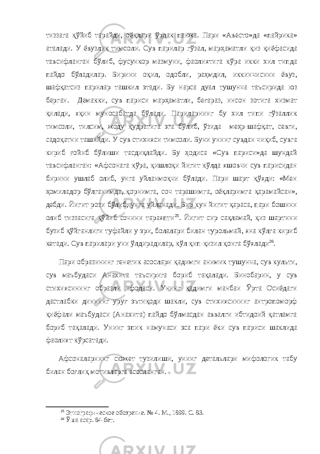 тиззага қўйиб тарайди, оёқлари ўрдак панжа. Пари «Авесто»да «пайрика» аталади. У ёвузлик тимсоли. Сув парилар гўзал, марҳаматли қиз қиёфасида тавсифланган бўлиб, фусункор мазмуни, фаолиятига кўра икки хил типда пайдо бўладилар. Бирини оқил, одобли, раҳмдил, иккинчисини ёвуз, шафқатсиз парилар ташкил этади. Бу нарса дуал тушунча таъсирида юз берган. Демакки, сув париси марҳаматли, беғараз, инсон зотига хизмат қилади, яқин муносабатда бўлади. Париларнинг бу хил типи гўзаллик тимсоли, тилсим, жоду қудратига эга бўлиб, ўзида меҳр-шафқат, севги, садоқатни ташийди. У сув стихияси тимсоли. Буни унинг сувдан чиқиб, сувга кириб ғойиб бўлиши тасдиқлайди. Бу ҳодиса «Сув париси»да шундай тавсифланган: «Афсонага кўра, қишлоқи йигит кўлда яшовчи сув парисидан бирини ушлаб олиб, унга уйланмоқчи бўлади. Пари шарт қўяди: «Мен ҳомиладор бўлганимда, қорнимга, соч тарашимга, оёқларимга қарамайсан», дебди. Йигит рози бўлиб, унга уйланади. Бир кун йигит қараса, пари бошини олиб тиззасига қўйиб сочини тараяпти 25 . Йигит сир сақламай, қиз шартини бузиб қўйганлиги туфайли у эри, болалари билан турольмай, яна кўлга кириб кетади. Сув парилари уни ўлдирадилар, кўл қип-қизил қонга бўялади 26 . Пари образининг генетик асослари қадимги анимик тушунча, сув культи, сув маъбудаси Анахита таъсирига бориб тақалади. Бинобарин, у сув стихиясининг образли ифодаси. Унинг қадимги манбаи Ўрта Осиёдаги дастлабки диннинг уруғ эътиқоди шакли, сув стихиясининг антропоморф қиёфали маъбудаси (Анахита) пайдо бўлмасдан аввалги ибтидоий қатламга бориб тақалади. Унинг эпик намунаси эса пари ёки сув париси шаклида фаолият кўрсатади. Афсоналарнинг сюжет тузилиши, унинг детальлари мифологик табу билан боғлиқ мотивларга асосланган. 25 Этнографическое обозрение. № 4. М., 1899. С. 83. 26 Ўша асар . 84-б ет . 