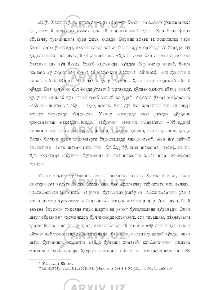 «Шўр Ҳ асан кўли» ҳикояси «Сув пари»си билан типологик ўхшашликка эга, асосий коллизия ечими ҳам айнанликни касб этган. Ҳар бири ўзаро образлар тузилишига кўра фарқ қилади. Бирида воқеа ва ҳодисалар пари билан одам ўртасида, иккинчисида эса от билан одам орасида юз беради. Бу ҳодиса афсонада шундай тавсифланади. « Ҳ асан отли бир етимча ёлғизгина биясини шу кўл ёнида боқиб юрганида, кўлдан бир айғир чиқиб, бияга чопади. Бу сирни ҳеч кимга айтмасликни Ҳасанга тайинлаб, яна сув ичига кириб ғойиб бўлади. Бия эркак қулун туғади. Ҳасан сир сақламай айтиб қўяди. Бия қулунни кўл ёнида ўтлатиб юрганида, кўлдан ҳалиги айғир чиқиб қулунни тишлаб сув ичига олиб кириб кетади 27 . Афсона ўзида мифологик табуни ташийди. Табу – тақиқ демак. Уни сўз ёки ҳодисани сир тутишда восита сифатида қўлланган. Унинг замирида ёвуз руҳдан қўрқиш, ҳимояланиш мақсади ётади. Табунинг генетик илдизлари «Ибтидоий кишиларнинг барча маъқул нарсаларни ҳимоя қилиш, сир сақлаш мақсади билан боғлиқ ирим - сиримларга берилишида яширинган 28 . Ана шу ҳаётий анъананинг эпик шакли шартнинг барбод бўлиши шаклида тавсифланган. Ҳар иккисида табунинг бузилиши анъана шаклини олган шарт истифода этилган. Унинг сюжет тузилиши анъана шаклини олган. Ҳикоянинг от, илон сингари сув культи билан боғланиши ҳам афсоналар табиатига мос келади. Тавсифланган эпик шарт ва унинг бузилиши ушбу тип афсоналарнинг ўзига хос характер хусусиятини белгиловчи муҳим хоссаларидир. Ана шу ҳаётий анъана биринчи ҳикояда пари шарти ва унинг бузилишида кўринади. Эпик шарт образнинг «ҳомиладор бўлганимда қорнимга, соч тарашим, оёқларимга қарамайсан» - деган нутқида, иккинчисида айғирнинг «Бу сирни ҳеч кимга айтма» деб тайинлашида амал қилади. Ҳасан сирни ошкор қилиб қўяди, эпик шарт бузилиши, коллизия пайдо бўлиши оилавий конфликтнинг ташкил топишига олиб келади. Ҳодиса томонлар табиатини конкретлаштиради. Бу 27 Ўша асар. 85-бет. 28 Штернберг Л.Я. Первобытная религия в свете этнографии. М., С. 186-187. 