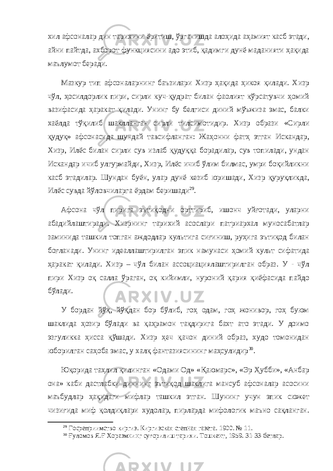 хил афсоналар дин тарихини ёритиш, ўрганишда алоҳида аҳамият касб этади, айни пайтда, ахборот функциясини адо этиб, қадимги дунё маданияти ҳақида маълумот беради. Мазкур тип афсоналарнинг баъзилари Хизр ҳақида ҳикоя қилади. Хизр чўл, ҳосилдорлик пири, сирли куч-қудрат билан фаолият кўрсатувчи ҳомий вазифасида ҳаракат қилади. Унинг бу белгиси диний мўъжиза эмас, балки хаёлда тўқилиб шаклланган сирли тилсимотидир. Хизр образи «Сирли қудуқ» афсонасида шундай тавсифланган: Жаҳонни фатҳ этган Искандар, Хизр, Илёс билан сирли сув излаб қудуққа борадилар, сув топилади, ундан Искандар ичиб улгурмайди, Хизр, Илёс ичиб ўлим билмас, умри боқийликни касб этадилар. Шундан буён, улар дунё кезиб юришади, Хизр қуруқликда, Илёс сувда йўловчиларга ёрдам беришади 29 . Афсона чўл пирига эътиқодни орттириб, ишонч уйғотади, уларни абадийлаштиради. Хизрнинг тарихий асослари патриархал муносабатлар заминида ташкил топган аждодлар культига сиғиниш, руҳига эътиқод билан боғланади. Унинг идеаллаштирилган эпик намунаси ҳомий культ сифатида ҳаракат қилади. Хизр – чўл билан ассоциациялаштирилган образ. У - чўл пири Хизр оқ салла ўраган, оқ кийимли, нуроний қария қиёфасида пайдо бўлади. У бордан йўқ, йўқдан бор бўлиб, гоҳ одам, гоҳ жонивор, гоҳ буюм шаклида ҳозир бўлади ва қаҳрамон тақдирига бахт ато этади. У доимо эзгуликка ҳисса қўшади. Хизр ҳеч қачон диний образ, худо томонидан юборилган саҳоба эмас, у халқ фантазиясининг маҳсулидир 30 . Юқорида таҳлил қилинган «Одами Од» « Қ аюмарс», «Эр Ҳубби», «Анбар она» каби дастлабки диннинг эътиқод шаклига мансуб афсоналар асосини маъбудлар ҳақидаги мифлар ташкил этган. Шунинг учун эпик сюжет чизиғида миф қолдиқлари худолар, пирларда мифологик маъно сақланган. 29 Госреприимство киргиз. Киргизская степная газета. 1900. № 11. 30 Ғуломов Я.Ғ Хоразмнинг суғорилиш тарихи. Тошкент, 1959. 31-33-бетлар. 