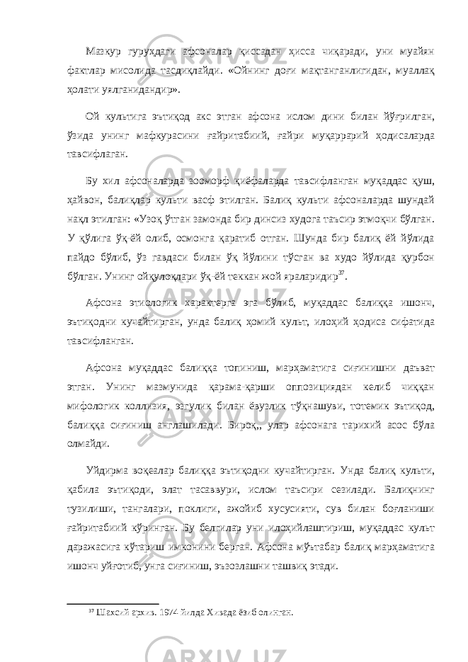 Мазкур гуруҳдаги афсоналар қиссадан ҳисса чиқаради, уни муайян фактлар мисолида тасдиқлайди. «Ойнинг доғи мақтанганлигидан, муаллақ ҳолати уялганидандир». Ой культига эътиқод акс этган афсона ислом дини билан йўғрилган, ўзида унинг мафкурасини ғайритабиий, ғайри муқаррарий ҳодисаларда тавсифлаган. Бу хил афсоналарда зооморф қиёфаларда тавсифланган муқаддас қуш, ҳайвон, балиқлар культи васф этилган. Балиқ культи афсоналарда шундай нақл этилган: «Узоқ ўтган замонда бир динсиз худога таъсир этмоқчи бўлган. У қўлига ўқ-ёй олиб, осмонга қаратиб отган. Шунда бир балиқ ёй йўлида пайдо бўлиб, ўз гавдаси билан ўқ йўлини тўсган ва худо йўлида қурбон бўлган. Унинг ойқулоқлари ўқ-ёй теккан жой яраларидир 37 . Афсона этиологик характерга эга бўлиб, муқаддас балиққа ишонч, эътиқодни кучайтирган, унда балиқ ҳомий культ, илоҳий ҳодиса сифатида тавсифланган. Афсона муқаддас балиққа топиниш, марҳаматига сиғинишни даъват этган. Унинг мазмунида қарама-қарши оппозициядан келиб чиққан мифологик коллизия, эзгулик билан ёвузлик тўқнашуви, тотемик эътиқод, балиққа сиғиниш англашилади. Бироқ,, улар афсонага тарихий асос бўла олмайди. Уйдирма воқеалар балиққа эътиқодни кучайтирган. Унда балиқ культи, қабила эътиқоди, элат тасаввури, ислом таъсири сезилади. Балиқнинг тузилиши, тангалари, поклиги, ажойиб хусусияти, сув билан боғланиши ғайритабиий кўринган. Бу белгилар уни илоҳийлаштириш, муқаддас культ даражасига кўтариш имконини берган. Афсона мўътабар балиқ марҳаматига ишонч уйғотиб, унга сиғиниш, эъзозлашни ташвиқ этади. 37 Шахсий архив . 1974 йилда Хивада ёзиб олинган. 