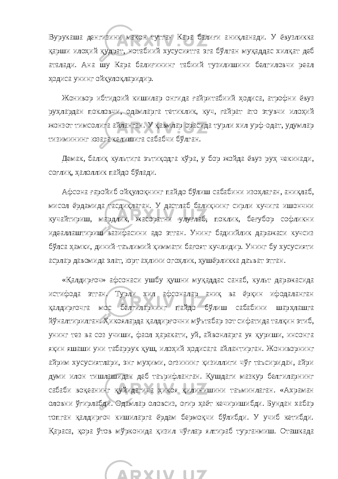 Вурукаша денгизини макон тутган Кара балиғи а ниқл анади. У ёвузликка қарши илоҳий қудрат, нотабиий хусусиятга эга бўлган муқаддас хилқат деб аталади. Ана шу Кара балиғининг табиий тузилишини белгиловчи реал ҳодиса унинг ойқулоқларидир. Жон и вор ибтидоий кишилар онгида ғайритабиий ҳодиса, атрофни ёвуз руҳлардан покловчи, одамларга тетиклик, куч, ғайрат ато этувчи илоҳий жонзот тимсолига айланган. У қавмлар орасида турли хил урф-одат, удумлар тизимининг юзага келишига сабабчи бўлган. Демак, балиқ культига эътиқодга кўра, у бор жойда ёвуз руҳ чекинади, соғлиқ, ҳалоллик пайдо бўлади. Афсона ғаройиб ойқулоқнинг пайдо бўлиш сабабини изоҳлаган, аниқлаб, мисол ёрдамида тасдиқлаган. У дастлаб балиқнинг сирли кучига ишончни кучайтириш, мардлик, жасоратни улуғлаб, поклик, беғубор софликни идеаллаштириш вазифасини адо этган. Унинг бадиийлик даражаси кучсиз бўлса ҳамки, диний-таълимий қиммати бағоят кучлидир. Унинг бу хусусияти асрлар давомида элат, юрт аҳлини огоҳлик, ҳушёрликка даъват этган. «Қалдирғоч» афсонаси ушбу қушни муқаддас санаб , культ даражасида истифода этган. Турли хил афсоналар аниқ ва ёрқин ифодаланган қалдирғочга мос белгиларнинг пайдо бўлиш сабабини шар ҳ лашга йўналтирилган. Ҳикояларда қалдирғочни мўътабар зот сифатида талқин этиб, унинг тез ва соз учиши, фаол ҳаракати, уй, айвонларга уя қуриши, инсонга яқин яшаши уни табаррук қуш, илоҳий ҳодисага айлантирган. Жон и ворнинг айрим хусусиятлари, энг муҳими, оғзининг қизиллиги чўғ таъсиридан, айри думи илон тишлашидан деб таърифланган. Қушдаги мазкур белгиларнинг сабаби воқеанинг қуйидагича ҳикоя қилинишини таъминлаган. «Ахраман оловни ўғирлабди. Одамлар оловсиз, оғир ҳаёт кечиришибди. Бундан хабар топган қалд и рғоч кишиларга ёрдам бермоқчи бўлибди. У учиб кетибди. Қараса, қора ўтов мўрконида қизил чўғлар ялтираб турганмиш. Оташкада 