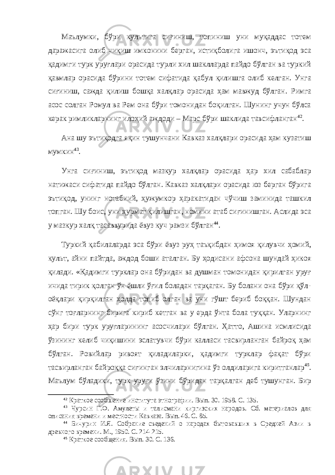 Маълумки, бўри культига сиғиниш, топиниш уни муқаддас тотем даражасига олиб чиқиш имконини берган, истиқболига ишонч, эътиқод эса қадимги турк уруғлари орасида турли хил шаклларда пайдо бўлган ва туркий қавмлар орасида бўрини тотем сифатида қабул қилишга олиб келган. Унга сиғиниш, сажда қилиш бошқа халқлар орасида ҳам мавжуд бўлган. Римга асос солган Ромул ва Рем она бўри томонидан боқилган. Шунинг учун бўлса керак римликларнинг илоҳий аждоди – Марс бўри шаклида тавсифланган 42 . Ана шу эътиқодга яқин тушунчани Кавказ халқлари орасида ҳам кузатиш мумкин 43 . Унга сиғиниш, эътиқод мазкур халқлар орасида ҳар хил сабаблар натижаси сифатида пайдо бўлган. Кавказ халқлари орасида юз берган бўрига эътиқод, унинг нотабиий, ҳужумкор ҳаракатидан чўчиш заминида ташкил топган. Шу боис , уни ҳурмат қилишган, номини атаб сиғинишган. Аслида эса у мазкур халқ тасаввурида ёвуз куч рамзи бўлган 44 . Туркий қабилаларда эса бўри ёвуз руҳ таъқибдан ҳимоя қилувчи ҳомий, культ, айни пайтда, аждод боши аталган. Бу ҳодисани афсона шундай ҳикоя қилади. «Қадимги турклар она бўридан ва душман томонидан қирилган уруғ ичида тирик қолган ўн ёшли ўғил боладан тарқаган. Бу болани она бўри қўл- оёқлари қирқилган ҳолда топиб олган ва уни гўшт бериб боққан. Шундан сўнг тоғларнинг бирига кириб кетган ва у ерда ўнта бола туққан. Уларнинг ҳар бири турк уруғларининг асосчилари бўлган. Ҳатто , Ашина исмлисида ўзининг келиб чиқишини эслатувчи бўри калласи тасвирланган байро қ ҳам бўлган. Р о вийлар ривоят қиладиларки, қадимги турклар фақат бўри тасвирланган байроққа сиғинган элчиларнигина ўз олдиларига киритганлар 45 . Маълум бўладики, турк уруғи ўзини бўридан тарқа л ган деб тушунган. Бир 42 Краткое сообшение института этнографии. Вып. 30. 1958. С. 135. 43 Чурсин Г.Ф. Амулеты и талисмани киргизских народов. Сб. материалов для описания времени и местности Кавказа. Вып. 46. С. 85. 44 Бичурин И.Я. Собрание сведений о народах бытовавших в Средней Азии в древного времени. М., 1950. С. 214-215. 45 Краткое сообщения. Вып. 30. С. 136. 