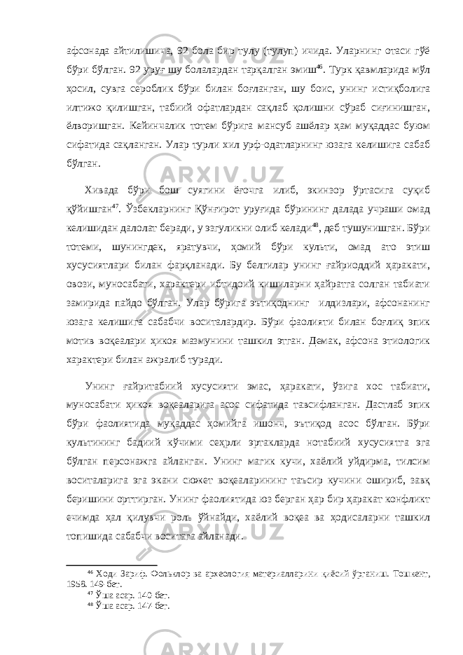 афсонада айтилишича, 92 бола бир тулу (тулуп) ичида. Уларнинг отаси гўё бўри бўлган. 92 уруғ шу болалардан тарқа л ган эмиш 46 . Турк қавмларида мўл ҳосил, сувга сероблик бўри билан боғланган, шу боис , унинг истиқболига илтижо қилишган, табиий офатлардан сақлаб қолишни сўраб сиғинишган, ёлворишган. Кейинчалик тотем бўрига мансуб ашёлар ҳам муқаддас буюм сифатида сақланган. Улар турли хил урф-одатларнинг юзага келишига сабаб бўлган. Хивада бўри бош суягини ёғочга илиб, экинзор ўртасига суқиб қўйишган 47 . Ўзбекларнинг Қўн ғ ирот уруғида бўрининг далада учраши омад келишидан далолат беради, у эзгуликни олиб келади 48 , деб тушунишган. Бўри тотеми, шунингдек, яратувчи, ҳомий бўри культи, омад ато этиш хусусиятлари билан фарқланади. Бу белгилар унинг ғайриоддий ҳаракати, овози, муносабати, характери ибтидоий кишиларни ҳайратга солган табиати замирида пайдо бўлган. Улар бўрига эътиқоднинг илдизлари, афсонанинг юзага келишига сабабчи воситалардир. Бўри фаолияти билан боғлиқ эпик мотив воқеалари ҳикоя мазмунини ташкил этган. Демак, афсона этиологик характери билан ажралиб туради. Унинг ғайритабиий хусусияти эмас, ҳаракати, ўзига хос табиати, муносабати ҳикоя воқеаларига асос сифатида тавсифланган. Дастлаб эпик бўри фаолиятида муқаддас ҳомийга ишонч, эътиқод асос бўлган. Бўри культининг бадиий кўчими сеҳрли эртакларда нотабиий хусусиятга эга бўлган персонажга айланган. Унинг магик кучи, хаёлий уйдирма, тилсим воситаларига эга экани сюжет воқеаларининг таъсир кучини ошириб, завқ беришини орттирган. Унинг фаолиятида юз берган ҳар бир ҳаракат конфликт ечимда ҳал қилувчи роль ўйнайди, хаёлий воқеа ва ҳодисаларни ташкил топишида сабабчи воситага айланади. 46 Ходи Зариф. Фольклор ва археология материалларини қиёсий ўрганиш. Тошкент, 1958. 149 -бет . 47 Ўша асар. 140 -бет . 48 Ўша асар. 147 -бет . 