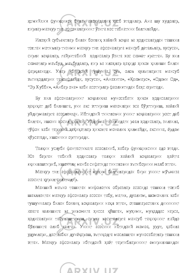 ҳомийлик функцияси билан алоҳидалик касб этадилар. Ана шу худолар, пирлар мазкур тип афсоналарнинг ўзига хос табиатини белгилайди. Илоҳий субъектлар билан боғлиқ хаёлий воқеа ва ҳодисалардан ташкил топган мотивлар тизими мазкур тип афсоналарга мансуб детальлар, хусусан, сирли воқеалар, ғайритабиий ҳодисалар ўзига хос сюжет яратган. Бу хил сюжетлар маъбуд, маъбудалар, пир ва илоҳлар ҳақида ҳикоя қилиши билан фарқланади. Улар ибтидоий тушунча, сув, олов культларига мансуб эътиқодларни тавсифлайди, хусусан, «Анахита», «Қаюмарс», «Одами Од», “ Эр Хубби», «Анбар она» каби асотирлар фаолиятидан баҳс юритади. Бу хил афсоналарнинг воқеликка муносабати ҳикоя ҳодисаларини ҳақиқат деб билишга, уни акс эттириш мезонлари эса бўрттириш, хаёлий уйдирмаларга асосланган. Ибтидоий тингловчи унинг воқеаларини рост деб билган, ишонч ҳосил қилган. Уйдирма тизимидаги реал ҳодисалар, зилзила, тўфон каби тарихий ҳақиқатлар ҳикояга монелик қилмайди, аксинча, ёрдам кўрсатади, ишончни орттиради. Талқин услуби фантастикага асосланиб, хабар функциясини адо этади. Юз берган табиий ҳодисалар талқин хаёлий воқеаларни ҳаётга яқинлаштириб, ишончли манба сифатида тингловчи эътиборини жалб этган. Мазкур тип афсоналарнинг муҳим белгиларидан бири унинг мўъжиза асосига қурилганлигидир. Маиший маъно ташиган мифологик образлар асосида ташкил топиб шаклланган мазкур афсоналар асосан табу, магия, дуализм, шомонлик каби тушунчалар билан боғлиқ воқеаларни нақл этган, оташпарастлик динининг юзага келиш ига ва рив о жига ҳисса қўшган, муҳими, муқаддас нарса, ҳодисаларни табулаштириш, сирли воситаларга мансуб тақиқнинг пайдо бўлишига олиб келган. Унинг асосини ибтидоий жамоа, уруғ, қабила удумлари, дастлабки дунёқараш, эътиқодга мослашган муносабатлар ташкил этган. Мазкур афсоналар ибтидоий ҳаёт тартибларининг емирилишидан 