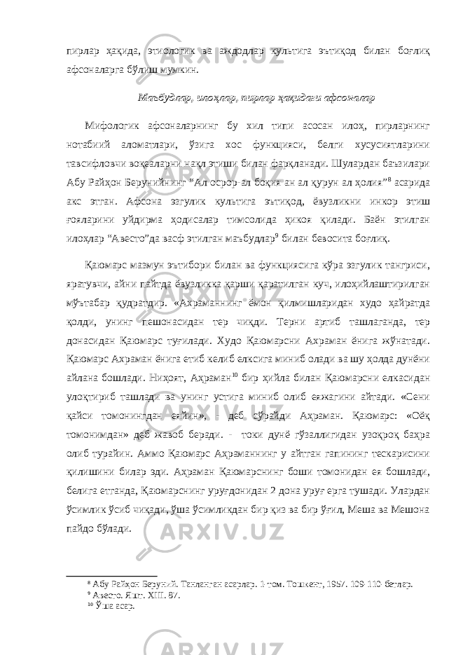пирлар ҳақида, этиологик ва аждодлар культига эътиқод билан боғлиқ афсоналарга бўлиш мумкин. Маъбудлар, илоҳлар, пирлар ҳақидаги афсоналар Мифологик афсоналарнинг бу хил типи асосан илоҳ, пирларнинг нотабиий аломатлари, ўзига хос функцияси, белги хусусиятларини тавсифловчи воқеаларни нақл этиши билан фарқланади. Шулардан баъзилари Абу Райҳон Берунийнинг “Ал осрор-ал боқия ан ал қурун ал ҳолия” 8 асарида акс этган. Афсона эзгулик культига эътиқод, ёвузликни инкор этиш ғояларини уйдирма ҳодисалар тимсолида ҳикоя қилади. Баён этилган илоҳлар “Авесто”да васф этилган маъбудлар 9 билан бевосита боғлиқ. Қаюмарс мазмун эътибори билан ва функциясига кўра эзгулик тангриси, яратувчи, айни пайтда ёвузликка қарши қаратилган куч, илоҳийлаштирилган мўътабар қудратдир. «Ахраманнинг ёмон қилмишларидан худо ҳайратда қолди, унинг пешонасидан тер чиқди. Терни артиб ташлаганда, тер донасидан Қаюмарс туғилади. Худо Қаюмарсни Ахраман ёнига жўнатади. Қаюмарс Ахраман ёнига етиб келиб елксига миниб олади ва шу ҳолда дунёни айлана бошлади. Ниҳоят, Аҳраман 10 бир ҳийла билан Қаюмарсни елкасидан улоқтириб ташлади ва унинг устига миниб олиб еяжагини айтади. «Сени қайси томонингдан еяйин», - деб сўрайди Аҳраман. Қаюмарс: «Оёқ томонимдан» деб жавоб беради. - токи дунё гўзаллигидан узоқроқ баҳра олиб турайин. Аммо Қаюмарс Аҳраманнинг у айтган гапининг тескарисини қилишини билар эди. Аҳраман Қаюмарснинг боши томонидан ея бошлади, белига етганда, Қаюмарснинг уруғдонидан 2 дона уруғ ерга тушади. Улардан ўсимлик ўсиб чиқади, ўша ўсимликдан бир қиз ва бир ўғил, Меша ва Мешона пайдо бўлади. 8 Абу Райҳон Беруний. Танланган асарлар. 1-том. Тошкент, 1957. 109-110-бетлар. 9 Авесто . Яшт. XIII . 87. 10 Ўша асар. 