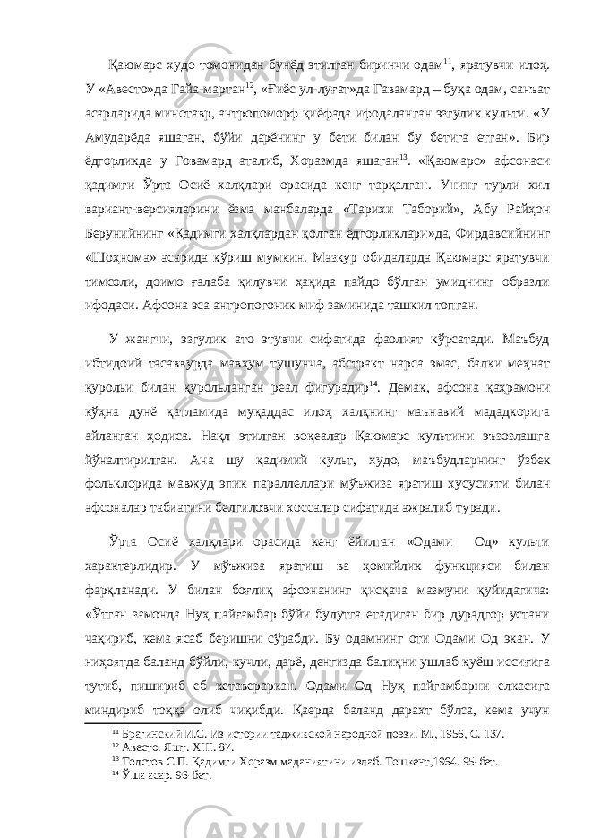 Қаюмарс худо томонидан бунёд этилган биринчи одам 11 , яратувчи илоҳ. У «Авесто»да Гайа-мартан 12 , «Ғиёс ул-луғат»да Гавамард – буқа одам, санъат асарларида минотавр, антропоморф қиёфада ифодаланган эзгулик культи. «У Амударёда яшаган, бўйи дарёнинг у бети билан бу бетига етган». Бир ёдгорликда у Говамард аталиб, Хоразмда яшаган 13 . «Қаюмарс» афсонаси қадимги Ўрта Осиё халқлари орасида кенг тарқалган. Унинг турли хил вариант-версияларини ёзма манбаларда «Тарихи Таборий», Абу Рай ҳ он Берунийнинг « Қадимги халқлар дан қолган ёдгорликлари» да, Фирдавсийнинг «Шоҳнома» асарида кўриш мумкин. Мазкур обидаларда Қаюмарс яратувчи тимсоли, доимо ғалаба қилувчи ҳақида пайдо бўлган умиднинг образли ифодаси. Афсона эса антропогоник миф заминида ташкил топган. У жангчи, эзгулик ато этувчи сифатида фаолият кўрсатади. Маъбуд ибтидоий тасаввурда мавҳум тушунча, абстракт нарса эмас, балки меҳнат қурольи билан қурольланган реал фигурадир 14 . Демак, афсона қаҳрамони кўҳна дунё қатламида муқаддас илоҳ халқнинг маънавий мададкорига айланган ҳодиса. Нақл этилган воқеалар Қаюмарс культини эъзозлашга йўналтирилган. Ана шу қадимий культ, худо, ма ъ будларнинг ўзбек фольклорида мавжуд эпик параллеллари мўъжиза яратиш хусусияти билан афсоналар табиатини белгиловчи хоссалар сифатида ажралиб туради. Ўрта Осиё халқлари орасида кенг ёйилган «Одами Од» культи характерлидир. У мўъжиза яратиш ва ҳомийлик функцияси билан фарқланади. У билан боғлиқ афсонанинг қисқача мазмуни қуйидагича: «Ўтган замонда Нуҳ пайғамбар бўйи булутга етадиган бир дурадгор устани чақириб, кема ясаб беришни сўрабди. Бу одамнинг оти Одами Од экан. У ниҳоятда баланд бўйли, кучли, дарё, денгизда балиқни ушлаб қуёш иссиғига тутиб, пишириб еб кета в ераркан. Одами Од Нуҳ пайғамбарни елкасига миндириб тоққа олиб чиқибди. Қаерда баланд дарахт бўлса, кема учун 11 Брагинский И.С. Из истории таджикской народной поэзи. М., 1956, С. 137. 12 Авесто. Яшт. XIII . 87. 13 Толстов С.П. Қадимги Хоразм маданиятини излаб. Тошкент,1964. 95 - б ет . 14 Ўша асар. 96 - б ет . 