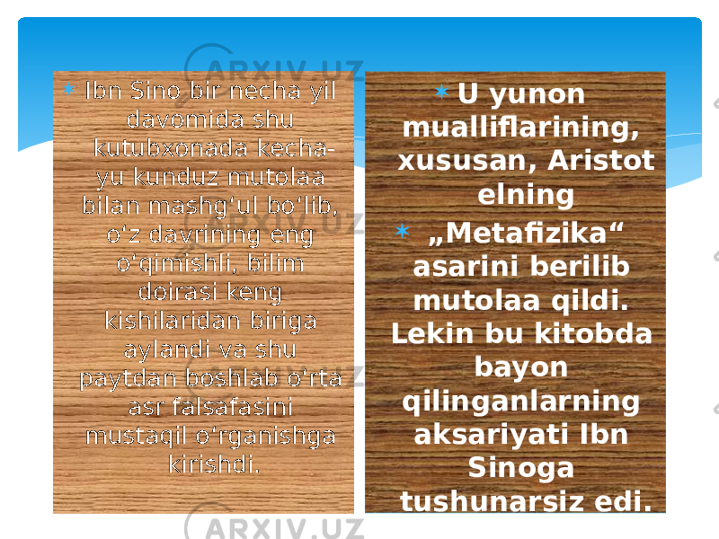  Ibn Sino bir necha yil davomida shu kutubxonada kecha- yu kunduz mutolaa bilan mashgʻul boʻlib, oʻz davrining eng oʻqimishli, bilim doirasi keng kishilaridan biriga aylandi va shu paytdan boshlab oʻrta asr falsafasini mustaqil oʻrganishga kirishdi.  U yunon mualliflarining, xususan, Aristot elning   „ Metafizika“ asarini berilib mutolaa qildi. Lekin bu kitobda bayon qilinganlarning aksariyati Ibn Sinoga tushunarsiz edi. 