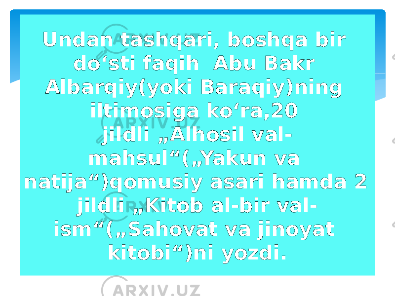 Undan tashqari, boshqa bir doʻsti faqih Abu Bakr Albarqiy(yoki Baraqiy)ning iltimosiga koʻra,20 jildli „Alhosil val- mahsul“(„Yakun va natija“)qomusiy asari hamda 2 jildli „Kitob al-bir val- ism“(„Sahovat va jinoyat kitobi“)ni yozdi. 