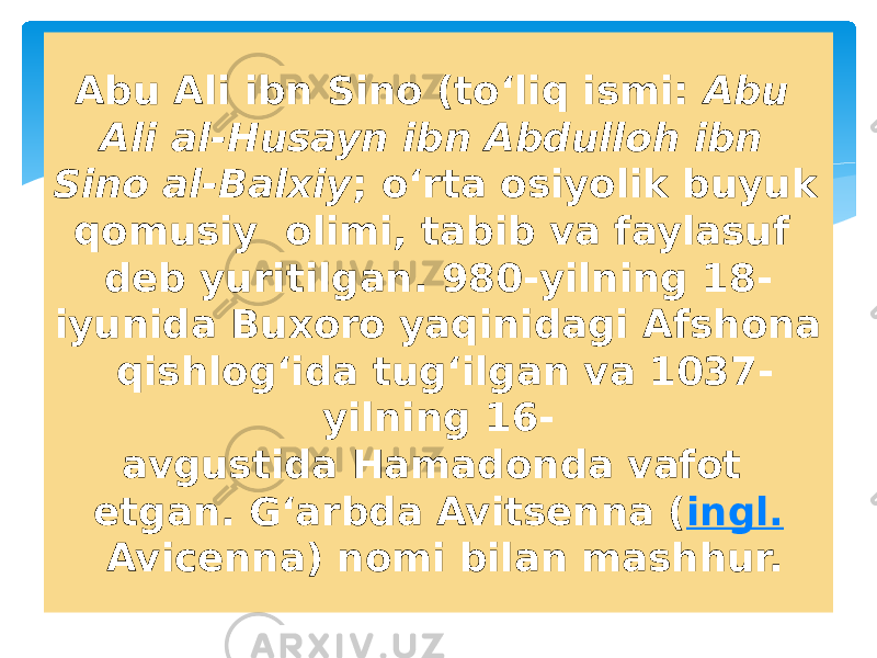 Abu Ali ibn Sino (toʻliq ismi:  Abu Ali al-Husayn ibn Abdulloh ibn Sino al-Balxiy ; oʻrta osiyolik buyuk qomusiy  olimi, tabib va faylasuf deb yuritilgan. 980-yilning 18- iyunida Buxoro yaqinidagi Afshona  qishlogʻida tugʻilgan va 1037- yilning 16- avgustida Hamadonda vafot etgan. Gʻarbda Avitsenna ( ingl.  Avicenna) nomi bilan mashhur. 