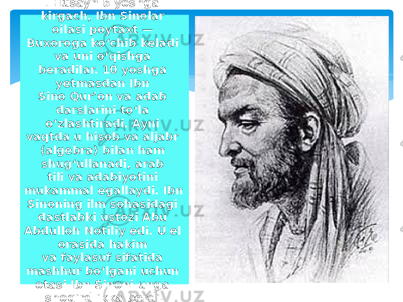 . Husayn 5 yoshga kirgach, Ibn Sinolar oilasi poytaxt — Buxoroga koʻchib keladi va uni oʻqishga beradilar. 10 yoshga yetmasdan Ibn Sino Qurʼon va adab darslarini toʻla oʻzlashtiradi. Ayni vaqtda u hisob va aljabr (algebra) bilan ham shugʻullanadi, arab tili va adabiyotini mukammal egallaydi. Ibn Sinoning ilm sohasidagi dastlabki ustozi Abu Abdulloh Notiliy edi. U el orasida hakim va faylasuf sifatida mashhur boʻlgani uchun otasi Ibn Sinoni unga shogirdlikka berdi. 