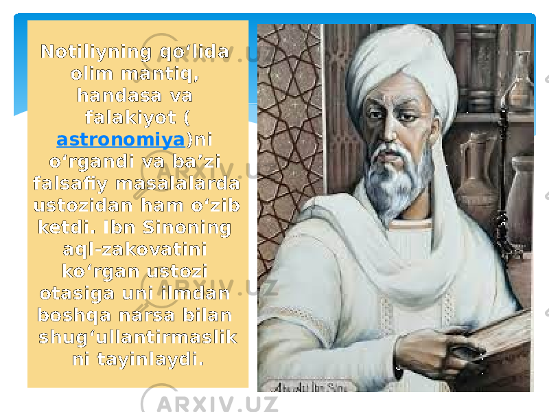 Notiliyning qoʻlida olim mantiq, handasa va falakiyot ( astronomiya )ni oʻrgandi va baʼzi falsafiy masalalarda ustozidan ham oʻzib ketdi. Ibn Sinoning aql-zakovatini koʻrgan ustozi otasiga uni ilmdan boshqa narsa bilan shugʻullantirmaslik ni tayinlaydi. 