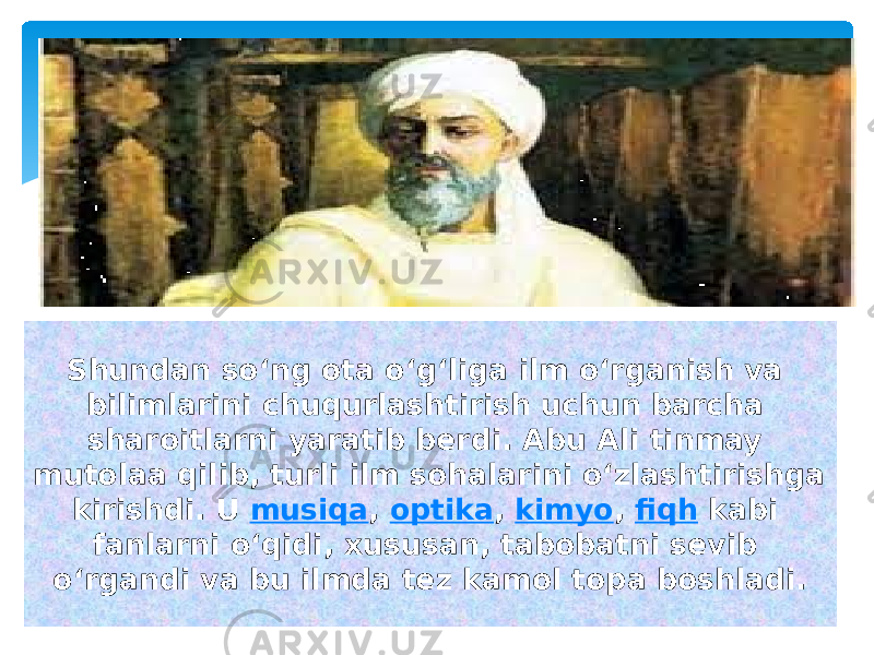 Shundan soʻng ota oʻgʻliga ilm oʻrganish va bilimlarini chuqurlashtirish uchun barcha sharoitlarni yaratib berdi. Abu Ali tinmay mutolaa qilib, turli ilm sohalarini oʻzlashtirishga kirishdi. U  musiqa ,  optika ,  kimyo ,  fiqh  kabi fanlarni oʻqidi, xususan, tabobatni sevib oʻrgandi va bu ilmda tez kamol topa boshladi. 