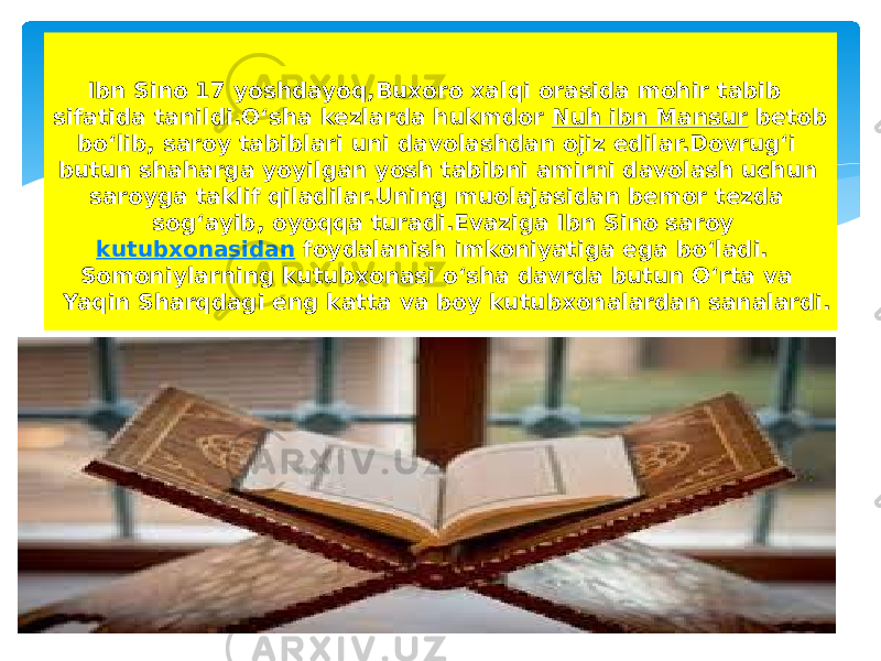 Ibn Sino 17 yoshdayoq,Buxoro xalqi orasida mohir tabib sifatida tanildi.Oʻsha kezlarda hukmdor  Nuh ibn Mansur  betob boʻlib, saroy tabiblari uni davolashdan ojiz edilar.Dovrugʻi butun shaharga yoyilgan yosh tabibni amirni davolash uchun saroyga taklif qiladilar.Uning muolajasidan bemor tezda sogʻayib, oyoqqa turadi.Evaziga Ibn Sino saroy  kutubxonasidan  foydalanish imkoniyatiga ega boʻladi. Somoniylarning kutubxonasi oʻsha davrda butun Oʻrta va Yaqin Sharqdagi eng katta va boy kutubxonalardan sanalardi. 