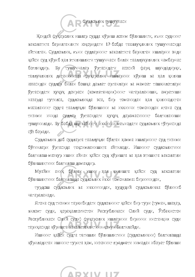 Судловлик тушунчаси Қандай фуқаролик ишлар судда кўриш лозим бўлишлиги, яъни суднинг ваколатига берилганлиги юқоридаги 12-бобда тааллуқлилик тушунчасида айтилган. Судловлик, яъни судларнинг ваколатига берилган ишларни энди қайси суд кўриб ҳал этилишлиги тушунчаси билан тааллукулилик чамбарчас боғлиқдир. Бу тушунчалар ўртасидаги асосий фарқ шундадирқи, таллуклилик деганимизда фуқаролик ишларини кўриш ва ҳал қилиш юзасидан судлар билан бошқа давлат органлари ва жамоат ташкилотлари ўртасидаги ҳуқуқ доираси (компетенция)нинг чегараланиши, ажратиши назарда тутилса, судловликда эса, бир томонидан ҳал қилинадиган масаланинг судга тааллуқли бўлишини ва иккинчи томонидан ягона суд тизими ичида судлар ўртасидаги ҳуқуқ даражасининг белгиланиши тушунилади. Бу бобда шу кейинги иккинчи маънодаги судловлик тўғрисида сўз боради. Судловлик деб судларга тааллуқли бўлган ҳамма ишларнинг суд тизими бўғинлари ўртасида тақсимланишига айтилади. Ишнинг судловлигини белгилаш-мазкур ишни айнан қайси суд кўришга ва ҳал этишига ваколатли бўлишлигини белгилаш демакдир. Муайян аниқ бўлган ишни ҳал қилишга қайси суд ваколатли бўлишлигини белгилашда судловлик икки томонлама: биринчидан, турдош судловлик ва иккинчидан, ҳудудий судловликка бўлиниб чегараланади. Ягона суд тизими таркибидаги судловнинг қайси бир тури (туман, шаҳар, вилоят суди, қорақалпоғистон Республикаси Олий суди, Ўзбекистон Республикаси Олий суди) фуқаролик ишларини биринчи инстанция суди тариқасида кўришга ваколатлилигини қонун белгилайди. Ишнинг қайси судга тегишли бўлишлигини (судловликни) белгилашда кўриладиган ишнинг турига ҳам, низонинг предмети нимадан иборат бўлиши 