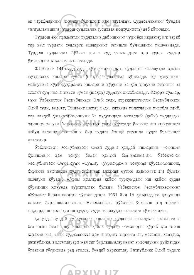 ва тарафларнинг кимлар бўлишига ҳам қаралади. Судловликнинг бундай чегараланишига турдош судловлик (родовая подсудность) деб айтилади. Турдош ёки предметли судловлик деб ишнинг тури ёки характерига қараб ҳар хил турдаги судларга ишларнинг тегишли бўлишлиги тушунилади. Турдош судловлик бўйича ягона суд тизимидаги ҳар турли судлар ўртасидаги ваколати ажратилади. ФПКнинг 141-моддасида кўрсатилганидек, судларга тааллуқли ҳамма фуқаролик ишлари туман (шаҳар) судларида кўрилади. Бу қонуннинг мазмунига кўра фуқаролик ишларини кўрувчи ва ҳал қилувчи биринчи ва асосий суд инстанцияси туман (шаҳар) судлари ҳисобланади. Юқори судлар, яъни Ўзбекистон Республикаси Олий суди, қорақалпоғистон Республикаси Олий суди, вилоят, Тошкент шаҳар суди, алоҳида ҳолатларни ҳисобга олиб, ҳар қандай фуқаролик ишини ўз ҳудудидаги маҳаллий (қуйи) судлардан олишига ва уни биринчи инстанция суди сифатида ўзининг иш юритишига қабул қилишга ёки ишни бир суддан бошқа тегишли судга ўтказишга ҳақлидир. Ўзбекистон Республикаси Олий судига қандай ишларнинг тегишли бўлишлиги ҳам қонун билан қатъий белгиланмаган. Ўзбекистон Республикаси Олий суди «Судлар тўғрисида»ги қонунда кўрсатилишича, биринчи инстанция суди сифатида алоҳида муҳим аҳамиятга эга бўлган ишларни кўради. Айрим ҳолларда қайси туркумдаги иш қайси судда кўрилиши қонунда кўрсатилган бўлади. Ўзбекистон Республикасининг «Жамоат бирлашмалари тўғрисида»ги 1991 йил 15 февралдаги қонунида жамоат бирлашмаларининг Низомларини рўйхатга ўтказиш рад этилган тақдирда шикоят қилиш ҳуқуқи судга тааллуқли эканлиги кўрсатилган. қонунда бундай туркумдаги ишларни судларга тааллуқли эканлигини белгилаш билан шу ишларни қайси судлар томонидан кўриб ҳал этиш кераклигига, яъни судловликка ҳам аниқлик киритилган, масалан, халқаро, республика, вилоятлараро жамоат бирлашмаларининг низоларини рўйхатдан ўтказиш тўғрисида рад этилса, бундай ҳаракатлар Республика Олий судига 