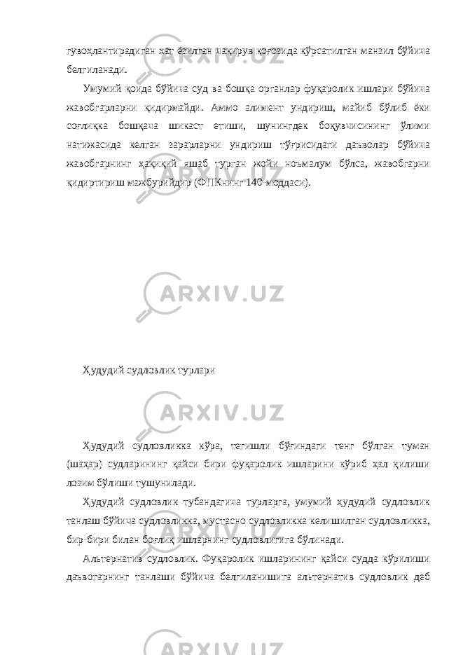 гувоҳлантирадиган хат ёзилган чақирув қоғозида кўрсатилган манзил бўйича белгиланади. Умумий қоида бўйича суд ва бошқа органлар фуқаролик ишлари бўйича жавобгарларни қидирмайди. Аммо алимент ундириш, майиб бўлиб ёки соғлиқка бошқача шикаст етиши, шунингдек боқувчисининг ўлими натижасида келган зарарларни ундириш тўғрисидаги даъволар бўйича жавобгарнинг ҳақиқий яшаб турган жойи ноъмалум бўлса, жавобгарни қидиртириш мажбурийдир (ФПКнинг 140-моддаси). Ҳудудий судловлик турлари Ҳудудий судловликка кўра, тегишли бўғиндаги тенг бўлган туман (шаҳар) судларининг қайси бири фуқаролик ишларини кўриб ҳал қилиши лозим бўлиши тушунилади. Ҳудудий судловлик тубандагича турларга, умумий ҳудудий судловлик танлаш бўйича судловликка, мустасно судловликка келишилган судловликка, бир-бири билан боғлиқ ишларнинг судловлигига бўлинади. Альтернатив судловлик. Фуқаролик ишларининг қайси судда кўрилиши даъвогарнинг танлаши бўйича белгиланишига альтернатив судловлик деб 