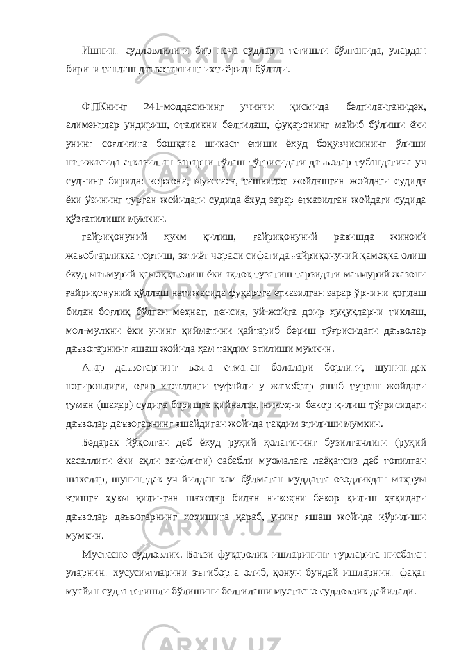 Ишнинг судловлилиги бир неча судларга тегишли бўлганида, улардан бирини танлаш даъвогарнинг ихтиёрида бўлади. ФПКнинг 241-моддасининг учинчи қисмида белгиланганидек, алиментлар ундириш, оталикни белгилаш, фуқаронинг майиб бўлиши ёки унинг соғлиғига бошқача шикаст етиши ёхуд боқувчисининг ўлиши натижасида етказилган зарарни тўлаш тўғрисидаги даъволар тубандагича уч суднинг бирида: корхона, муассаса, ташкилот жойлашган жойдаги судида ёки ўзининг турган жойидаги судида ёхуд зарар етказилган жойдаги судида қўзғатилиши мумкин. гайриқонуний ҳукм қилиш, ғайриқонуний равишда жиноий жавобгарликка тортиш, эхтиёт чораси сифатида ғайриқонуний қамоқка олиш ёхуд маъмурий қамоққа олиш ёки аҳлоқ тузатиш тарзидаги маъмурий жазони ғайриқонуний қўллаш натижасида фуқарога етказилган зарар ўрнини қоплаш билан боғлиқ бўлган меҳнат, пенсия, уй-жойга доир ҳуқуқларни тиклаш, мол-мулкни ёки унинг қийматини қайтариб бериш тўғрисидаги даъволар даъвогарнинг яшаш жойида ҳам тақдим этилиши мумкин. Агар даъвогарнинг вояга етмаган болалари борлиги, шунингдек ногиронлиги, оғир касаллиги туфайли у жавобгар яшаб турган жойдаги туман (шаҳар) судига боришга қийналса, никоҳни бекор қилиш тўғрисидаги даъволар даъвогарнинг яшайдиган жойида тақдим этилиши мумкин. Бедарак йўқолган деб ёхуд руҳий ҳолатининг бузилганлиги (руҳий касаллиги ёки ақли заифлиги) сабабли муомалага лаёқатсиз деб топилган шахслар, шунингдек уч йилдан кам бўлмаган муддатга озодликдан маҳрум этишга ҳукм қилинган шахслар билан никоҳни бекор қилиш ҳақидаги даъволар даъвогарнинг хоҳишига қараб, унинг яшаш жойида кўрилиши мумкин. Мустасно судловлик. Баъзи фуқаролик ишларининг турларига нисбатан уларнинг хусусиятларини эътиборга олиб, қонун бундай ишларнинг фақат муайян судга тегишли бўлишини белгилаши мустасно судловлик дейилади. 