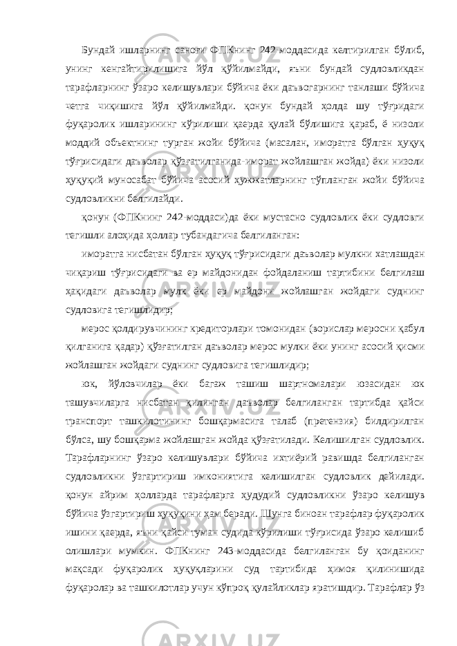 Бундай ишларнинг саноғи ФПКнинг 242-моддасида келтирилган бўлиб, унинг кенгайтирилишига йўл қўйилмайди, яъни бундай судловликдан тарафларнинг ўзаро келишувлари бўйича ёки даъвогарнинг танлаши бўйича четга чиқишига йўл қўйилмайди. қонун бундай ҳолда шу тўғридаги фуқаролик ишларининг кўрилиши қаерда қулай бўлишига қараб, ё низоли моддий объектнинг турган жойи бўйича (масалан, иморатга бўлган ҳуқуқ тўғрисидаги даъволар қўзғатилганида-иморат жойлашган жойда) ёки низоли ҳуқуқий муносабат бўйича асосий ҳужжатларнинг тўпланган жойи бўйича судловликни белгилайди. қонун (ФПКнинг 242-моддаси)да ёки мустасно судловлик ёки судловги тегишли алоҳида ҳоллар тубандагича белгиланган: иморатга нисбатан бўлган ҳуқуқ тўғрисидаги даъволар мулкни хатлашдан чиқариш тўғрисидаги ва ер майдонидан фойдаланиш тартибини белгилаш ҳақидаги даъволар мулк ёки ер майдони жойлашган жойдаги суднинг судловига тегишлидир; мерос қолдирувчининг кредиторлари томонидан (ворислар меросни қабул қилганига қадар) қўзғатилган даъволар мерос мулки ёки унинг асосий қисми жойлашган жойдаги суднинг судловига тегишлидир; юк, йўловчилар ёки багаж ташиш шартномалари юзасидан юк ташувчиларга нисбатан қилинган даъволар белгиланган тартибда қайси транспорт ташкилотининг бошқармасига талаб (претензия) билдирилган бўлса, шу бошқарма жойлашган жойда қўзғатилади. Келишилган судловлик. Тарафларнинг ўзаро келишувлари бўйича ихтиёрий равишда белгиланган судловликни ўзгартириш имкониятига келишилган судловлик дейилади. қонун айрим ҳолларда тарафларга ҳудудий судловликни ўзаро келишув бўйича ўзгартириш ҳуқуқини ҳам беради. Шунга биноан тарафлар фуқаролик ишини қаерда, яъни қайси туман судида кўрилиши тўғрисида ўзаро келишиб олишлари мумкин. ФПКнинг 243-моддасида белгиланган бу қоиданинг мақсади фуқаролик ҳуқуқларини суд тартибида ҳимоя қилинишида фуқаролар ва ташкилотлар учун кўпроқ қулайликлар яратишдир. Тарафлар ўз 