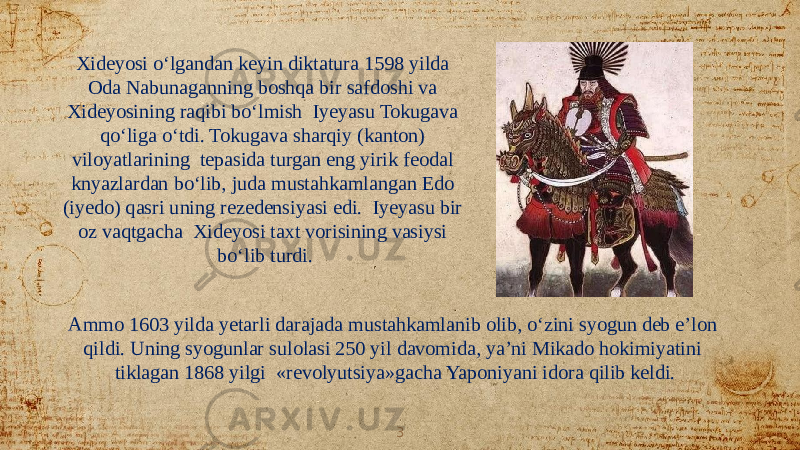 Ammo 1603 yilda yetarli darajada mustahkamlanib olib, o‘zini syogun deb e’lon qildi. Uning syogunlar sulolasi 250 yil davomida, ya’ni Mikado hokimiyatini tiklagan 1868 yilgi «revolyutsiya»gacha Yaponiyani idora qilib keldi.Xideyosi o‘lgandan keyin diktatura 1598 yilda Oda Nabunaganning boshqa bir safdoshi va Xideyosining raqibi bo‘lmish Iyeyasu Tokugava qo‘liga o‘tdi. Tokugava sharqiy (kanton) viloyatlarining tepasida turgan eng yirik feodal knyazlardan bo‘lib, juda mustahkamlangan Edo (iyedo) qasri uning rezedensiyasi edi. Iyeyasu bir oz vaqtgacha Xideyosi taxt vorisining vasiysi bo‘lib turdi. 3 
