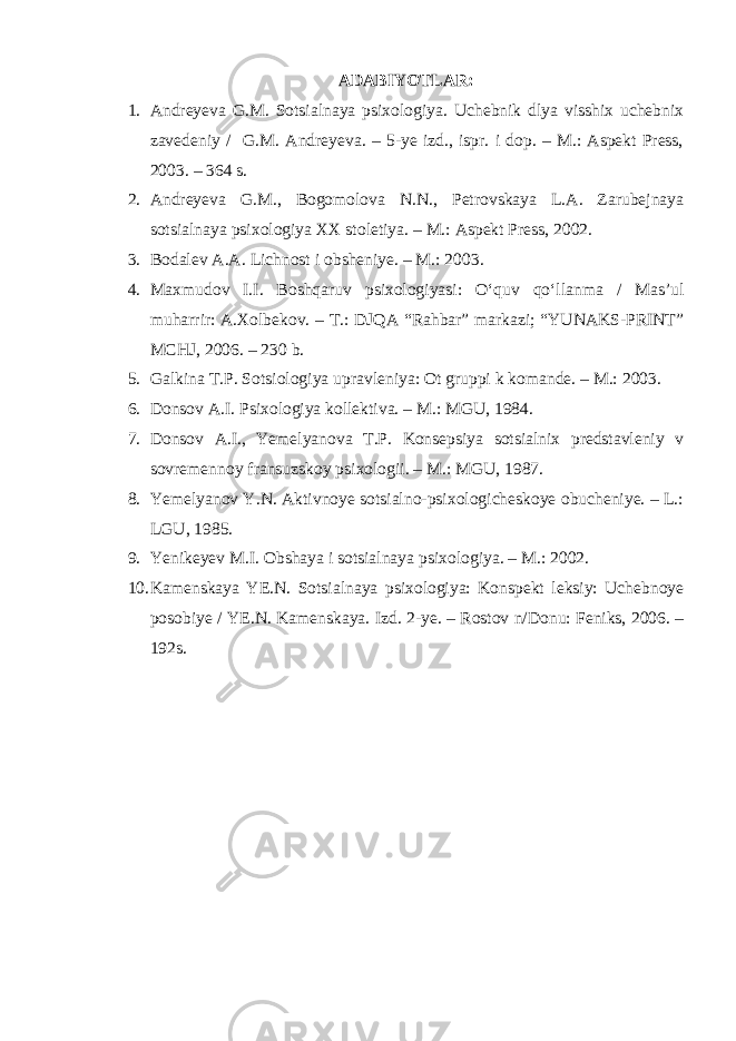ADABIYOTLAR: 1. Andreyeva G.M. Sotsialnaya psixologiya. Uchebnik dlya visshix uchebnix zavedeniy / G.M. Andreyeva. – 5-ye izd., ispr. i dop. – M.: Aspekt Press, 2003. – 364 s. 2. Andreyeva G.M., Bogomolova N.N., Petrovskaya L.A. Zarubejnaya sotsialnaya psixologiya XX stoletiya. – M.: Aspekt Press, 2002. 3. Bodalev A.A. Lichnost i obsheniye. – M.: 2003. 4. Maxmudov I.I. Boshqaruv psixologiyasi: O‘quv qo‘llanma / Mas’ul muharrir: A.Xolbekov. – T.: DJQA “Rahbar” markazi; “YUNAKS-PRINT” MCHJ, 2006. – 230 b. 5. Galkina T.P. Sotsiologiya upravleniya: Ot gruppi k komande. – M.: 2003. 6. Donsov A.I. Psixologiya kollektiva. – M.: MGU, 1984. 7. Donsov A.I., Yemelyanova T.P. Konsepsiya sotsialnix predstavleniy v sovremennoy fransuzskoy psixologii. – M.: MGU, 1987. 8. Yemelyanov Y.N. Aktivnoye sotsialno-psixologicheskoye obucheniye. – L.: LGU, 1985. 9. Yenikeyev M.I. Obshaya i sotsialnaya psixologiya. – M.: 2002. 10. Kamenskaya YE.N. Sotsialnaya psixologiya: Konspekt leksiy: Uchebnoye posobiye / YE.N. Kamenskaya. Izd. 2-ye. – Rostov n/Donu: Feniks, 2006. – 192s. 