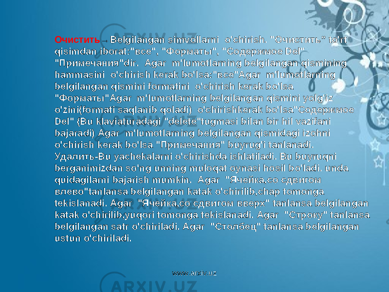 Очистить →Belgilangan simvollarni  o&#39;chirish. &#34; Очистить ” to&#39;rt qisimdan iborat:&#34; все &#34;, &#34; Форматы &#34;, &#34; Содержмое Del&#34; &#34; Примечания &#34;dir.  Agar  m&#39;lumotlarning belgilangan qismining hammasini  o&#39;chirish kerak bo&#39;lsa:&#34; все &#34;Agar  m&#39;lumotlarning belgilangan qismini formatini  o&#39;chirish kerak bo&#39;lsa &#34; Форматы &#34;Agar  m&#39;lumotlarning belgilangan qismini yolg&#39;iz o&#39;zini(formati saqlanib qoladi)  o&#39;chirishkerak bo&#39;lsa&#34; Содержмое Del&#34; (Bu klaviaturadagi &#34;delete&#34;tugmasi bilan bir hil vazifani bajaradi) Agar  m&#39;lumotlarning belgilangan qismidagi izohni  o&#39;chirish kerak bo&#39;lsa &#34; Примечания &#34; buyrug&#39;i tanlanadi. Удалить -Bu yachekalarni o&#39;chirishda ishlatiladi. Bu buyruqni berganimizdan so&#39;ng unning muloqat oynasi hosil bo&#39;ladi. unda quidagilarni bajarish mumkin.  Agar  &#34; Ячейка , со сдвигом влево &#34;tanlansa belgilangan katak o&#39;chirilib,chap tomonga tekislanadi. Agar  &#34; Ячейка , со сдвигом вверх &#34; tanlansa belgilangan katak o&#39;chirilib,yuqori tomonga tekislanadi. Agar  &#34; Строку &#34; tanlansa belgilangan satr o&#39;chiriladi. Agar  &#34; Столбец &#34; tanlansa belgilangan ustun o&#39;chiriladi. www.arxiv.uz 