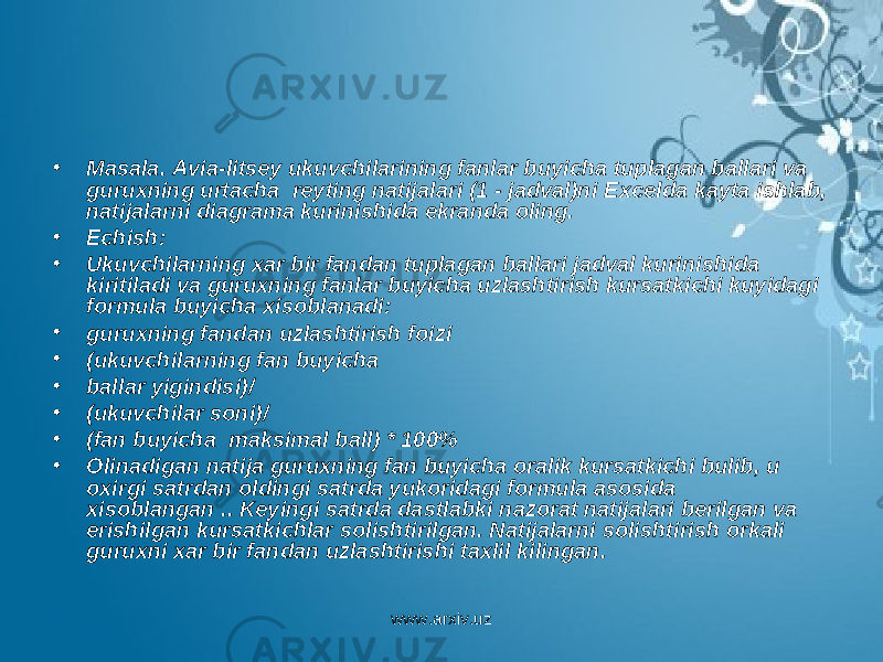 • Masala. Avia-litsey ukuvchilarining fanlar buyicha tuplagan ballari va guruxning urtacha reyting natijalari (1 - jadval)ni Excel da kayta ishlab, natijalarni diagrama kurinishida ekranda oling. • Echish: • Ukuvchilarning xar bir fandan tuplagan ballari jadval kurinishida kiritiladi va guruxning fanlar buyicha uzlashtirish kursatkichi kuyidagi formula buyicha xisoblanadi: • guruxning fandan uzlashtirish foizi • (ukuvchilarning fan buyicha • ballar yigindisi)/ • (ukuvchilar soni)/ • (fan buyicha maksimal ball) * 100% • Olinadigan natija guruxning fan buyicha oralik kursatkichi bulib, u oxirgi satrdan oldingi satrda yukoridagi formula asosida xisoblangan .. Keyingi satrda dastlabki nazorat natijalari berilgan va erishilgan kursatkichlar solishtirilgan. Natijalarni solishtirish orkali guruxni xar bir fandan uzlashtirishi taxlil kilingan. www.arxiv.uz 