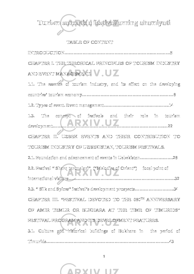 Turizm sanoatida festivallarning ahamiyati TABLE OF CONTENT INTRODUCTION………………………………………………….…………5 CHAPTER I. THE THEORICAL PRINCIPLES OF TOURISM INDUSTRY AND EVENT MANAGEMENT. 1.1. The essence of tourism industry, and its effect on the developing countries’ tourism economy……………………………………………………8 1.2. Types of event. Event management…………………………………….14 1.3. The concept of festivals and their role in tourism development……………………………………………………………….…22 CHAPTER II. UZBEK EVENTS AND THEIR CONTRIBUTION TO TOURISM INDUSTRY OF UZBEKISTAN, TOURISM FESTIVALS. 2.1. Foundation and advancement of events in Uzbekistan………………….28 2.2. Festival “ Sharq taronalari” (“Melodies of Orient”) – focal point of international visitors…………………………………………………………….32 2.3. “ Silk and Spices” festival’s development prospects……………………..34 CHAPTER III. “FESTIVAL DEVOTED TO THE 680 TH ANNIVERSARY OF AMIR TEMUR OR BUKHARA AT THE TIME OF TIMURIDS&#34; FESTIVAL PROGRAM AND ITS DEVELOPMENT FEATURES. 3.1. Culture and historical buildings of Bukhara in the period of Timurids………………………………………………………………………43 1 