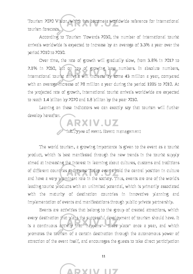 Tourism 2020 Vision, which has become a worldwide reference for international tourism forecasts. According to Tourism Towards 2030, the number of international tourist arrivals worldwide is expected to increase by an average of 3.3% a year over the period 2010 to 2030. Over time, the rate of growth will gradually slow, from 3.8% in 2012 to 2.9% in 2030, but on top of growing base numbers. In absolute numbers, international tourist arrivals will increase by some 43 million a year, compared with an average increase of 28 million a year during the period 1995 to 2010. At the projected rate of growth, international tourist arrivals worldwide are expected to reach 1.4 billion by 2020 and 1.8 billion by the year 2030. Leaning on these indicators we can exactly say that tourism will further develop hereafter. 1.2.Types of event. Event management The world tourism, a growing importance is given to the event as a tourist product, which is best manifested through the new trends in the tourist supply aimed at increasing the interest in learning about cultures, customs and traditions of different countries and areas. Today events hold the central position in culture and have a very prominent role in the society. Thus, events are one of the world&#39;s leading tourist products with an unlimited potential, which is primarily associated with the maturity of destination countries in innovative planning and implementation of events and manifestations through public-private partnership. Events are activities that belong to the group of created attractions, which every destination that plans the successful development of tourism should have. It is a continuous activity that &#34;happens – takes place&#34; once a year, and which promotes the tourism of a certain destination through the autonomous power of attraction of the event itself, and encourages the guests to take direct participation 11 