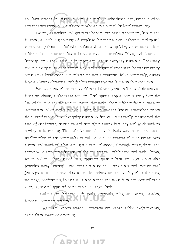 and involvement. In order to become a part of a tourist destination, events need to attract participants and or observers who are not part of the local community. Events, as modern and growing phenomenon based on tourism, leisure and business, are public gatherings of people with a certainintent. &#34;Their special appeal comes partly from the limited duration and natural simplicity, which makes them different from permanent institutions and created attractions. Often, their fame and festivity atmosphere raise their importance above everyday events &#34;. They may occur in every culture and community, and a degree of interest in the contemporary society to a large extent depends on the media coverage. Most commonly, events have a relaxing character, with far less competitive and business characteristics. Events are one of the most exciting and fastest growing forms of phenomena based on leisure, business and tourism. Their special appeal comes partly from the limited duration and their unique nature that makes them different from permanent institutions and created attractions. Often, their fame and festival atmosphere raises their significance above everyday events. A festival traditionally represented the time of celebration, relaxation and rest, often during hard physical work such as sowing or harvesting. The main feature of these festivals was the celebration or reaffirmation of the community or culture. Artistic content of such events was diverse and much of it had a religious or ritual aspect, although music, dance and drama were important features of the celebration. Exhibitions and trade shows, which had the character of fairs, appeared quite a long time ago. Sport also provides many powerful and continuous events. Congresses and motivational journeys include business trips, which themselves include a variety of conferences, meetings, conferences, individual business trips and trade fairs, etc. According to Getz, D., several types of events can be distinguished:  Cultural celebrations - festivals, carnivals, religious events, parades, historical commemorations;  Arts and entertainment - concerts and other public performances, exhibitions, award ceremonies; 12 