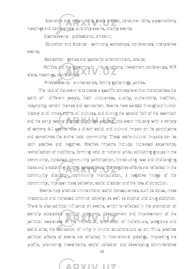  Economy and trade - fairs, stock market, consumer fairs, presentations, meetings and conferences, publicity events, charity events;  Sports events - professional, amateur;  Education and Science - seminars, workshops, conferences, interpretive events;  Recreation - games and sports for entertainment, leisure;  Politics and the government - inaugurations, investment conferences, VIP visits, meetings, conferences;  Private events - anniversaries, family gatherings, parties. The role of the event is to create a specific atmosphere that characterizes the spirit of different people, their uniqueness, quality, authenticity, tradition, hospitality, certain themes and symbolism. Events have existed throughout human history at all times and in all cultures, and during the second half of the twentieth and the early twenty-first century have evolved into event industry with a variety of sectors. All events have a direct social and cultural impact on its participants and sometimes the entire local community. These socio-cultural impacts can be both positive and negative. Positive impacts include: increased experience, revitalization of traditions, forming local or national pride, validating groups in the community, increased community participation, introducing new and challenging ideas and broadening cultural perspectives. The negative effects are reflected in the community alienation, community manipulation, a negative image of the community, improper mass behavior, social disorder and the loss of attraction. Events may produce unintentional social consequences, such as abuse, mass misconduct and increased criminal activity, as well as alcohol and drug addiction. There is also political influence on events, which is reflected in the promotion of socially acceptable political programs, development and improvement of the political awareness of the individual, promotion of individuals, programs and social elite, the realization of unity in crucial situations and so on. Thus, positive political effects of events are reflected in international prestige, improving the profile, promoting investments, social cohesion and developing administrative 13 