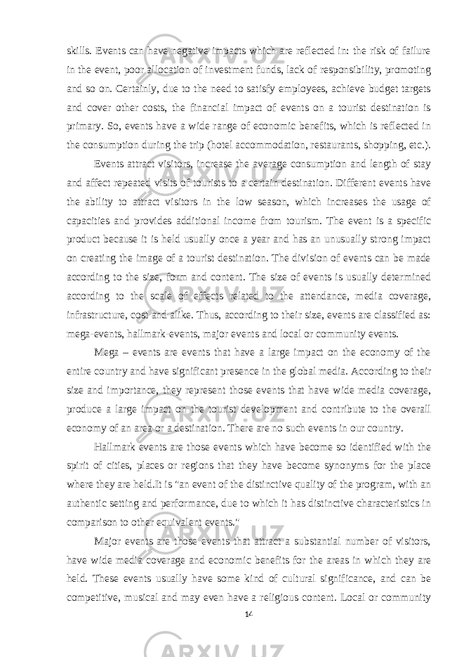skills. Events can have negative impacts which are reflected in: the risk of failure in the event, poor allocation of investment funds, lack of responsibility, promoting and so on. Certainly, due to the need to satisfy employees, achieve budget targets and cover other costs, the financial impact of events on a tourist destination is primary. So, events have a wide range of economic benefits, which is reflected in the consumption during the trip (hotel accommodation, restaurants, shopping, etc.). Events attract visitors, increase the average consumption and length of stay and affect repeated visits of tourists to a certain destination. Different events have the ability to attract visitors in the low season, which increases the usage of capacities and provides additional income from tourism. The event is a specific product because it is held usually once a year and has an unusually strong impact on creating the image of a tourist destination. The division of events can be made according to the size, form and content. The size of events is usually determined according to the scale of effects related to the attendance, media coverage, infrastructure, cost and alike. Thus, according to their size, events are classified as: mega-events, hallmark-events, major events and local or community events. Mega – events are events that have a large impact on the economy of the entire country and have significant presence in the global media. According to their size and importance, they represent those events that have wide media coverage, produce a large impact on the tourist development and contribute to the overall economy of an area or a destination. There are no such events in our country. Hallmark events are those events which have become so identified with the spirit of cities, places or regions that they have become synonyms for the place where they are held.It is &#34;an event of the distinctive quality of the program, with an authentic setting and performance, due to which it has distinctive characteristics in comparison to other equivalent events.&#34; Major events are those events that attract a substantial number of visitors, have wide media coverage and economic benefits for the areas in which they are held. These events usually have some kind of cultural significance, and can be competitive, musical and may even have a religious content. Local or community 14 