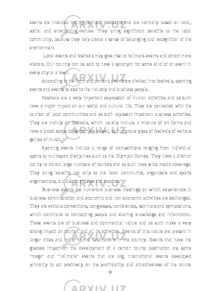 events are intended mainly for local residents and are normally based on local, social and entertaining values. They bring significant benefits to the local community, because they help create a sense of belonging and recognition of the environment. Local events and festivals may give rise to hallmark events and attract more visitors. Our country can be said to have a synonym for some kind of an event in every city or a town. According to the form and content, events are divided into festivals, sporting events and events related to the industry and business people. Festivals are a very important expression of human activities and as such have a major impact on our social and cultural life. They are connected with the tourism of local communities and as such represent important business activities. They are mainly art festivals, which usually include a mixture of art forms and have a broad scope of performers as well as numerous types of festivals of various genres of music. Sporting events include a range of competitions ranging from individual sports to multisport disciplines such as the Olympic Games. They have a distinct ability to attract large numbers of tourists and as such have wide media coverage. They bring benefits not only to the local community, organizers and sports organizations, but also to athletes and coaches. Business events are numerous business meetings on which experiences in business administration and economic and non-economic activities are exchanged. They are various conventions, congresses, conferences, seminars and symposiums, which contribute to connecting people and sharing knowledge and information. These events are of business and commercial nature and as such make a very strong impact on tourism and all its activities. Events of this nature are present in larger cities and major tourist destinations in the country. Events that have the greatest impact on the development of a certain tourist destination are some &#34;mega&#34; and &#34;hallmark&#34; events that are big, international events developed primarily to act positively on the profitability and attractiveness of the tourist 15 