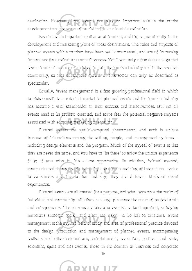 destination. However, local events can play an important role in the tourist development and the scope of tourist traffic at a tourist destination. Events are an important motivator of tourism, and figure prominently in the development and marketing plans of most destinations. The roles and impacts of planned events within tourism have been well documented, and are of increasing importance for destination competitiveness. Yet it was only a few decades ago that ‘event tourism’ became established in both the tourism industry and in the research community, so that subsequent growth of this sector can only be described as spectacular. Equally, ‘event management’ is a fast growing professional field in which tourists constitute a potential market for planned events and the tourism industry has become a vital stakeholder in their success and attractiveness. But not all events need to be tourism oriented, and some fear the potential negative impacts associated with adopting marketing orientation. Planned events are spatial–temporal phenomenon, and each is unique because of interactions among the setting, people, and management systems— including design elements and the program. Much of the appeal of events is that they are never the same, and you have to ‘be there’ to enjoy the unique experience fully; if you miss it, it’s a lost opportunity. In addition, ‘virtual events’, communicated through various media, also offer something of interest and value to consumers and the tourism industry; they are different kinds of event experiences. Planned events are all created for a purpose, and what was once the realm of individual and community initiatives has largely become the realm of professionals and entrepreneurs. The reasons are obvious: events are too important, satisfying numerous strategic goals—and often too risky—to be left to amateurs. Event management is the applied field of study and area of professional practice devoted to the design, production and management of planned events, encompassing festivals and other celebrations, entertainment, recreation, political and state, scientific, sport and arts events, those in the domain of business and corporate 16 