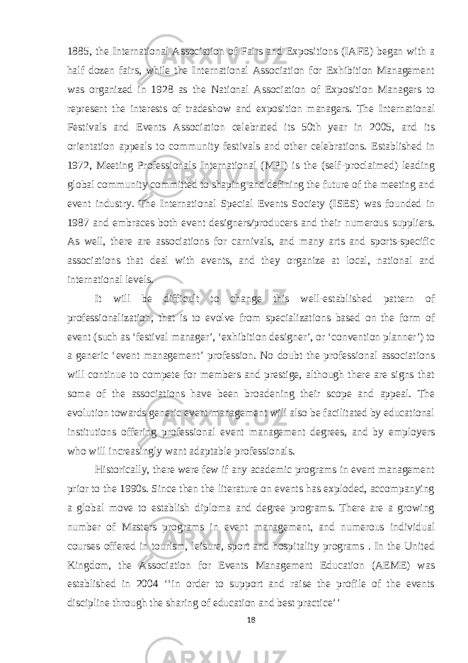 1885, the International Association of Fairs and Expositions (IAFE) began with a half dozen fairs, while the International Association for Exhibition Management was organized in 1928 as the National Association of Exposition Managers to represent the interests of tradeshow and exposition managers. The International Festivals and Events Association celebrated its 50th year in 2005, and its orientation appeals to community festivals and other celebrations. Established in 1972, Meeting Professionals International (MPI) is the (self-proclaimed) leading global community committed to shaping and defining the future of the meeting and event industry. The International Special Events Society (ISES) was founded in 1987 and embraces both event designers/producers and their numerous suppliers. As well, there are associations for carnivals, and many arts and sports-specific associations that deal with events, and they organize at local, national and international levels. It will be difficult to change this well-established pattern of professionalization, that is to evolve from specializations based on the form of event (such as ‘festival manager’, ‘exhibition designer’, or ‘convention planner’) to a generic ‘event management’ profession. No doubt the professional associations will continue to compete for members and prestige, although there are signs that some of the associations have been broadening their scope and appeal. The evolution towards generic event management will also be facilitated by educational institutions offering professional event management degrees, and by employers who will increasingly want adaptable professionals. Historically, there were few if any academic programs in event management prior to the 1990s. Since then the literature on events has exploded, accompanying a global move to establish diploma and degree programs. There are a growing number of Masters programs in event management, and numerous individual courses offered in tourism, leisure, sport and hospitality programs . In the United Kingdom, the Association for Events Management Education (AEME) was established in 2004 ‘‘in order to support and raise the profile of the events discipline through the sharing of education and best practice’’ 18 