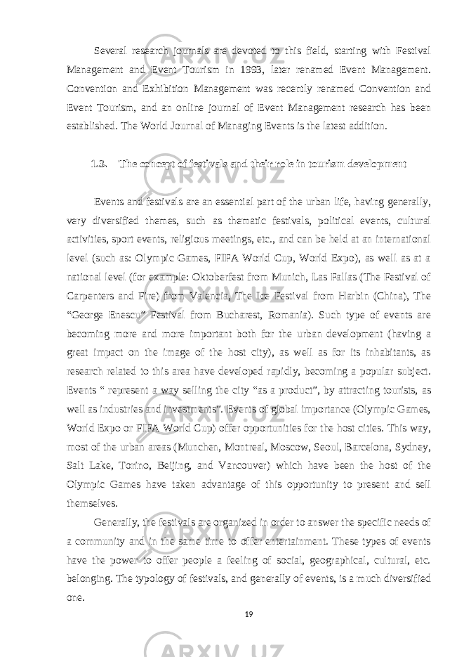 Several research journals are devoted to this field, starting with Festival Management and Event Tourism in 1993, later renamed Event Management. Convention and Exhibition Management was recently renamed Convention and Event Tourism, and an online journal of Event Management research has been established. The World Journal of Managing Events is the latest addition. 1.3. The concept of festivals and their role in tourism development Events and festivals are an essential part of the urban life, having generally, very diversified themes, such as thematic festivals, political events, cultural activities, sport events, religious meetings, etc., and can be held at an international level (such as: Olympic Games, FIFA World Cup, World Expo), as well as at a national level (for example: Oktoberfest from Munich, Las Fallas (The Festival of Carpenters and Fire) from Valencia, The Ice Festival from Harbin (China), The “George Enescu” Festival from Bucharest, Romania). Such type of events are becoming more and more important both for the urban development (having a great impact on the image of the host city), as well as for its inhabitants, as research related to this area have developed rapidly, becoming a popular subject. Events “ represent a way selling the city “as a product”, by attracting tourists, as well as industries and investments”. Events of global importance (Olympic Games, World Expo or FIFA World Cup) offer opportunities for the host cities. This way, most of the urban areas (Munchen, Montreal, Moscow, Seoul, Barcelona, Sydney, Salt Lake, Torino, Beijing, and Vancouver) which have been the host of the Olympic Games have taken advantage of this opportunity to present and sell themselves. Generally, the festivals are organized in order to answer the specific needs of a community and in the same time to offer entertainment. These types of events have the power to offer people a feeling of social, geographical, cultural, etc. belonging. The typology of festivals, and generally of events, is a much diversified one. 19 