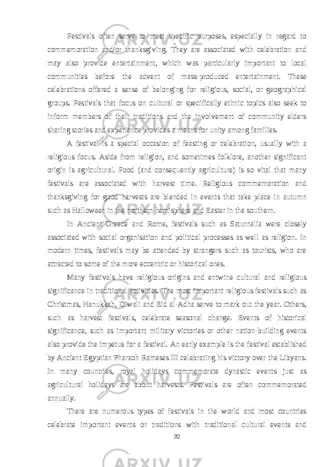 Festivals often serve to meet specific purposes, especially in regard to commemoration and/or thanksgiving. They are associated with celebration and may also provide entertainment, which was particularly important to local communities before the advent of mass-produced entertainment. These celebrations offered a sense of belonging for religious, social, or geographical groups. Festivals that focus on cultural or specifically ethnic topics also seek to inform members of their traditions and the involvement of community elders sharing stories and experience provides a means for unity among families. A festival is a special occasion of feasting or celebration, usually with a religious focus. Aside from religion, and sometimes folklore, another significant origin is agricultural. Food (and consequently agriculture) is so vital that many festivals are associated with harvest time. Religious commemoration and thanksgiving for good harvests are blended in events that take place in autumn such as Halloween in the northern hemisphere and Easter in the southern. In Ancient Greece and Rome, festivals such as Saturnalia were closely associated with social organisation and political processes as well as religion. In modern times, festivals may be attended by strangers such as tourists, who are attracted to some of the more eccentric or historical ones. Many festivals have religious origins and entwine cultural and religious significance in traditional activities. The most important religious festivals such as Christmas, Hanukkah, Diwali and Eid al-Adha serve to mark out the year. Others, such as harvest festivals, celebrate seasonal change. Events of historical significance, such as important military victories or other nation-building events also provide the impetus for a festival. An early example is the festival established by Ancient Egyptian Pharaoh Rameses III celebrating his victory over the Libyans. In many countries, royal holidays commemorate dynastic events just as agricultural holidays are about harvests. Festivals are often commemorated annually. There are numerous types of festivals in the world and most countries celebrate important events or traditions with traditional cultural events and 20 