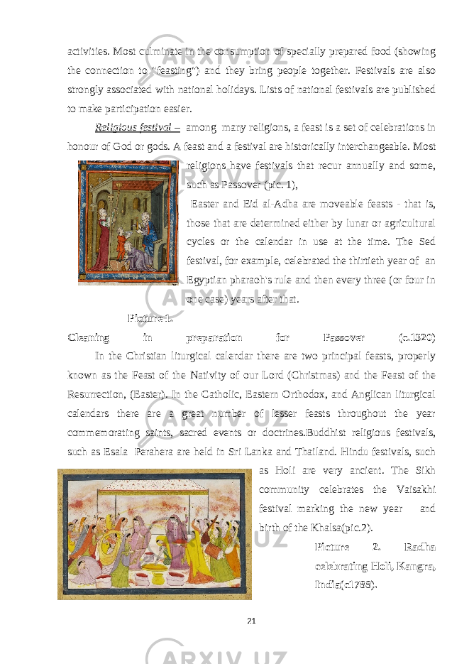 activities. Most culminate in the consumption of specially prepared food (showing the connection to &#34;feasting&#34;) and they bring people together. Festivals are also strongly associated with national holidays. Lists of national festivals are published to make participation easier. Religious festival – among many religions, a feast is a set of celebrations in honour of God or gods. A feast and a festival are historically interchangeable. Most religions have festivals that recur annually and some, such as Passover (pic. 1), Easter and Eid al-Adha are moveable feasts - that is, those that are determined either by lunar or agricultural cycles or the calendar in use at the time. The Sed festival, for example, celebrated the thirtieth year of an Egyptian pharaoh&#39;s rule and then every three (or four in one case) years after that. Picture 1. Cleaning in preparation for Passover (c.1320) In the Christian liturgical calendar there are two principal feasts, properly known as the Feast of the Nativity of our Lord (Christmas) and the Feast of the Resurrection, (Easter). In the Catholic, Eastern Orthodox, and Anglican liturgical calendars there are a great number of lesser feasts throughout the year commemorating saints, sacred events or doctrines.Buddhist religious festivals, such as Esala Perahera are held in Sri Lanka and Thailand. Hindu festivals, such as Holi are very ancient. The Sikh community celebrates the Vaisakhi festival marking the new year and birth of the Khalsa(pic.2). Picture 2. Radha celebrating Holi, Kangra, India(c1788). 21 