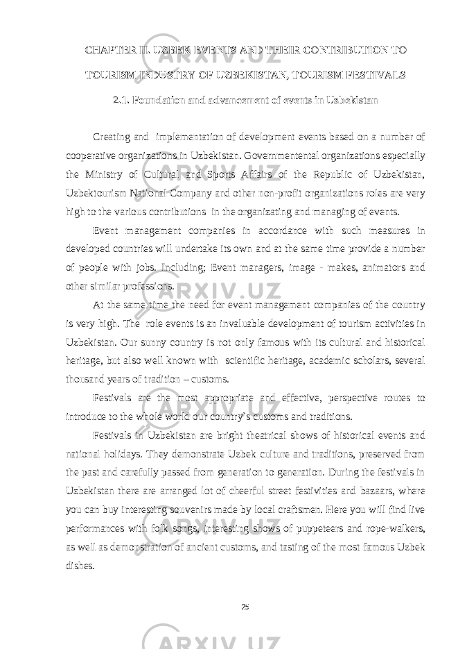 CHAPTER II. UZBEK EVENTS AND THEIR CONTRIBUTION TO TOURISM INDUSTRY OF UZBEKISTAN, TOURISM FESTIVALS 2.1. Foundation and advancement of events in Uzbekistan Creating and implementation of development events based on a number of cooperative organizations in Uzbekistan. Governmentental organizations especially the Ministry of Cultural and Sports Affairs of the Republic of Uzbekistan, Uzbektourism National Company and other non-profit organizations roles are very high to the various contributions in the organizating and managing of events. Event management companies in accordance with such measures in developed countries will undertake its own and at the same time provide a number of people with jobs. Including; Event managers, image - makes, animators and other similar professions. At the same time the need for event management companies of the country is very high. The role events is an invaluable development of tourism activities in Uzbekistan. Our sunny country is not only famous with its cultural and historical heritage, but also well known with scientific heritage, academic scholars, several thousand years of tradition – customs. Festivals are the most appropriate and effective, perspective routes to introduce to the whole world our country`s customs and traditions. Festivals in Uzbekistan are bright theatrical shows of historical events and national holidays. They demonstrate Uzbek culture and traditions, preserved from the past and carefully passed from generation to generation. During the festivals in Uzbekistan there are arranged lot of cheerful street festivities and bazaars, where you can buy interesting souvenirs made by local craftsmen. Here you will find live performances with folk songs, interesting shows of puppeteers and rope-walkers, as well as demonstration of ancient customs, and tasting of the most famous Uzbek dishes. 25 