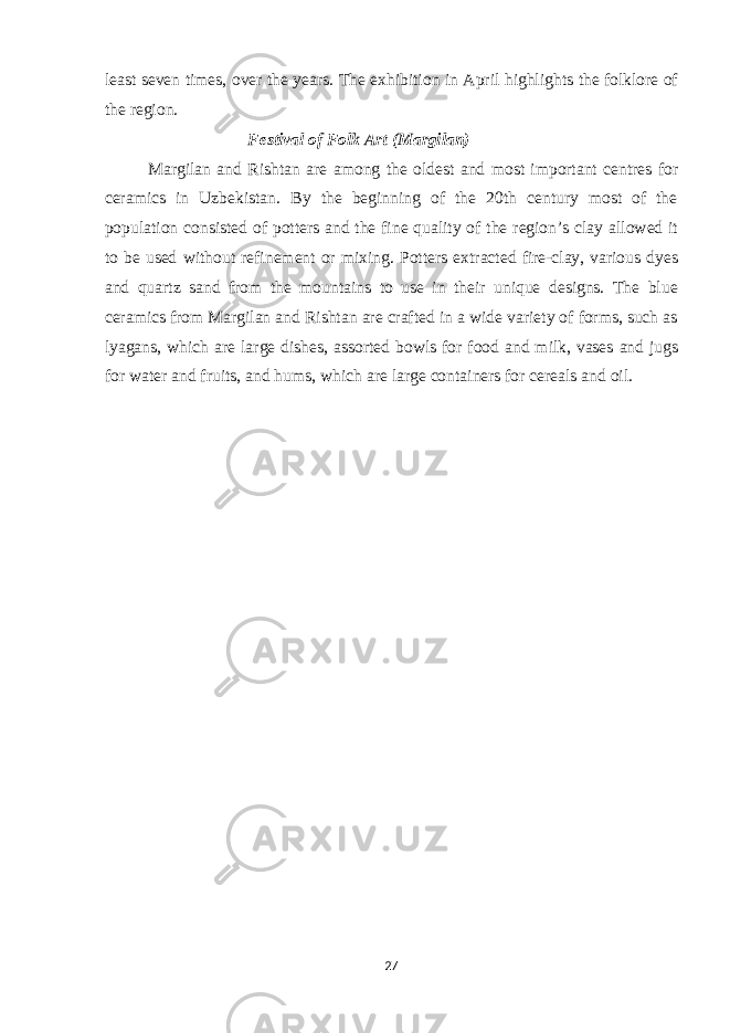 least seven times, over the years. The exhibition in April highlights the folklore of the region. Festival of Folk Art (Margilan) Margilan and Rishtan are among the oldest and most important centres for ceramics in Uzbekistan. By the beginning of the 20th century most of the population consisted of potters and the fine quality of the region’s clay allowed it to be used without refinement or mixing. Potters extracted fire-clay, various dyes and quartz sand from the mountains to use in their unique designs. The blue ceramics from Margilan and Rishtan are crafted in a wide variety of forms, such as lyagans, which are large dishes, assorted bowls for food and milk, vases and jugs for water and fruits, and hums, which are large containers for cereals and oil. 27 